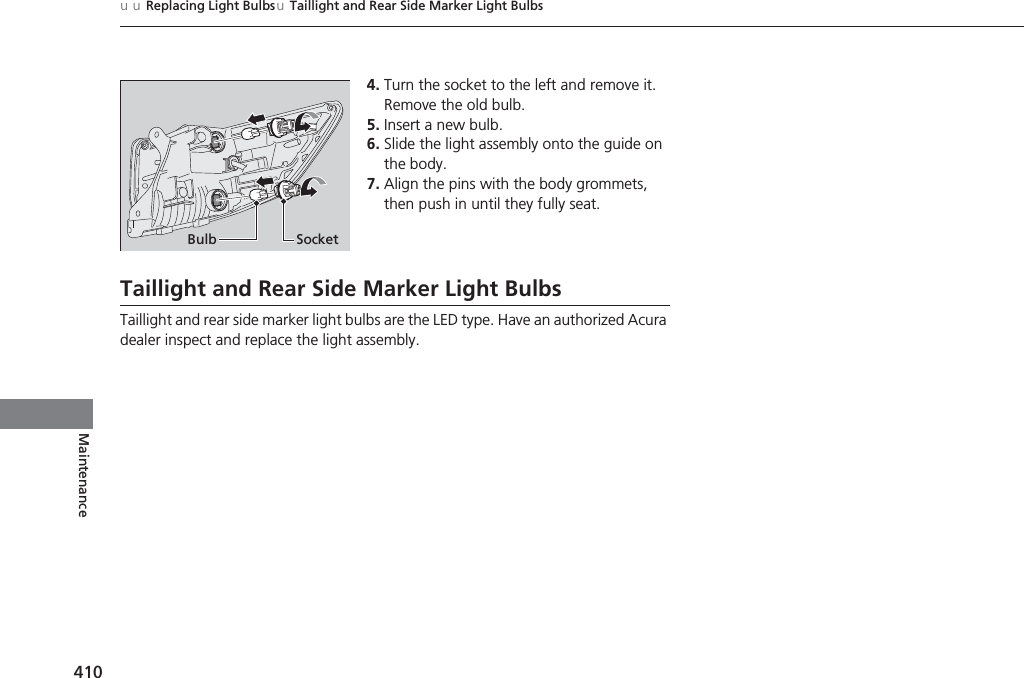 410uuReplacing Light BulbsuTaillight and Rear Side Marker Light BulbsMaintenance4. Turn the socket to the left and remove it. Remove the old bulb.5. Insert a new bulb.6. Slide the light assembly onto the guide on the body.7. Align the pins with the body grommets, then push in until they fully seat.Taillight and Rear Side Marker Light BulbsTaillight and rear side marker light bulbs are the LED type. Have an authorized Acura dealer inspect and replace the light assembly.Bulb Socket