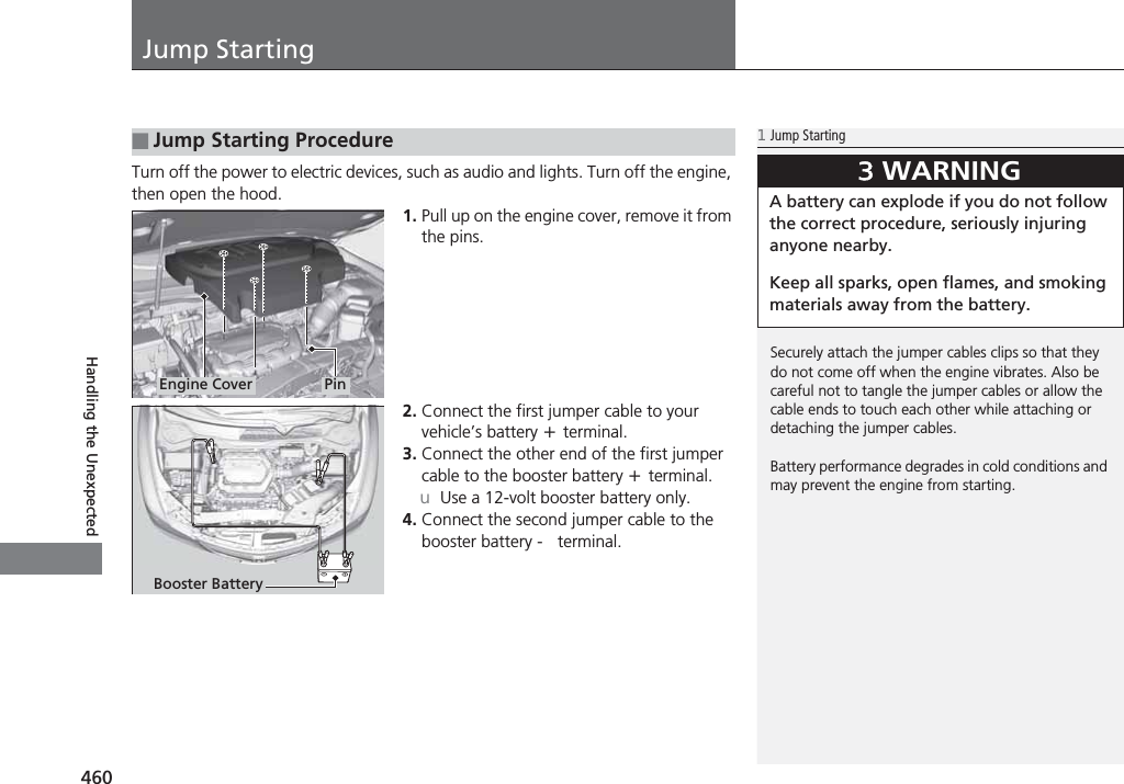 460Handling the UnexpectedJump StartingTurn off the power to electric devices, such as audio and lights. Turn off the engine, then open the hood.1. Pull up on the engine cover, remove it from the pins.2. Connect the first jumper cable to your vehicle’s battery + terminal.3. Connect the other end of the first jumper cable to the booster battery + terminal.uUse a 12-volt booster battery only.4. Connect the second jumper cable to the booster battery - terminal.■Jump Starting Procedure1Jump StartingSecurely attach the jumper cables clips so that they do not come off when the engine vibrates. Also be careful not to tangle the jumper cables or allow the cable ends to touch each other while attaching or detaching the jumper cables.Battery performance degrades in cold conditions and may prevent the engine from starting.3WARNINGA battery can explode if you do not follow the correct procedure, seriously injuring anyone nearby.Keep all sparks, open flames, and smoking materials away from the battery.Engine Cover PinBooster Battery