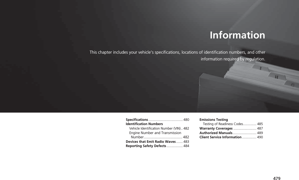 479InformationThis chapter includes your vehicle’s specifications, locations of identification numbers, and otherinformation required by regulation.Specifications.................................... 480Identification NumbersVehicle Identification Number (VIN).. 482Engine Number and Transmission Number...................................... 482Devices that Emit Radio Waves....... 483Reporting Safety Defects................. 484Emissions TestingTesting of Readiness Codes.............. 485Warranty Coverages ........................ 487Authorized Manuals......................... 489Client Service Information ............... 490