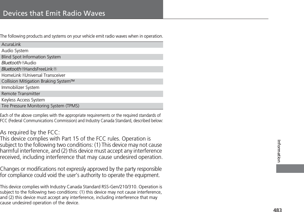 483InformationDevices that Emit Radio WavesThe following products and systems on your vehicle emit radio waves when in operation.Each of the above complies with the appropriate requirements or the required standards of FCC (Federal Communications Commission) and Industry Canada Standard, described below:As required by the FCC:This device complies with Part 15 of the FCC rules. Operation is subject to the following two conditions: (1) This device may not cause harmful interference, and (2) this device must accept any interference received, including interference that may cause undesired operation.Changes or modifications not expressly approved by the party responsible for compliance could void the user’s authority to operate the equipment.This device complies with Industry Canada Standard RSS-Gen/210/310. Operation is subject to the following two conditions: (1) this device may not cause interference, and (2) this device must accept any interference, including interference that may cause undesired operation of the device.AcuraLinkAudio SystemBlind Spot Information SystemBluetooth® AudioBluetooth® HandsFreeLink®HomeLink® Universal TransceiverCollision Mitigation Braking SystemTMImmobilizer SystemRemote TransmitterKeyless Access SystemTire Pressure Monitoring System (TPMS)