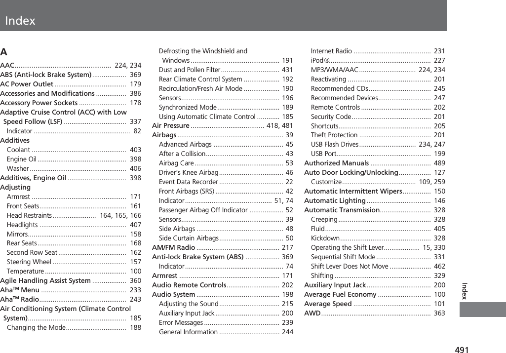 Index491IndexIndexAAAC...................................................  224, 234ABS (Anti-lock Brake System)..................  369AC Power Outlet ......................................  179Accessories and Modifications ................  386Accessory Power Sockets .........................  178Adaptive Cruise Control (ACC) with Low Speed Follow (LSF) .................................  337Indicator ...................................................  82AdditivesCoolant ..................................................  403Engine Oil ...............................................  398Washer ...................................................  406Additives, Engine Oil ...............................  398AdjustingArmrest ..................................................  171Front Seats..............................................  161Head Restraints.......................  164, 165, 166Headlights ..............................................  407Mirrors....................................................  158Rear Seats...............................................  168Second Row Seat ....................................  162Steering Wheel .......................................  157Temperature ...........................................  100Agile Handling Assist System ..................  360AhaTM Menu .............................................  233AhaTM Radio..............................................  243Air Conditioning System (Climate Control System)....................................................  185Changing the Mode................................  188Defrosting the Windshield and Windows ............................................... 191Dust and Pollen Filter............................... 431Rear Climate Control System ................... 192Recirculation/Fresh Air Mode ................... 190Sensors.................................................... 196Synchronized Mode................................. 189Using Automatic Climate Control ............ 185Air Pressure ....................................... 418, 481Airbags ........................................................ 39Advanced Airbags ..................................... 45After a Collision......................................... 43Airbag Care............................................... 53Driver’s Knee Airbag.................................. 46Event Data Recorder .................................. 22Front Airbags (SRS) .................................... 42Indicator.............................................. 51, 74Passenger Airbag Off Indicator .................. 52Sensors...................................................... 39Side Airbags .............................................. 48Side Curtain Airbags.................................. 50AM/FM Radio ............................................ 217Anti-lock Brake System (ABS) .................. 369Indicator.................................................... 74Armrest ..................................................... 171Audio Remote Controls............................ 202Audio System............................................ 198Adjusting the Sound................................ 215Auxiliary Input Jack .................................. 200Error Messages ........................................ 239General Information ................................ 244Internet Radio .........................................  231iPod®.......................................................  227MP3/WMA/AAC..............................  224, 234Reactivating ............................................  201Recommended CDs.................................  245Recommended Devices............................  247Remote Controls .....................................  202Security Code..........................................  201Shortcuts.................................................  205Theft Protection ......................................  201USB Flash Drives..............................  234, 247USB Port..................................................  199Authorized Manuals ................................  489Auto Door Locking/Unlocking.................  127Customize.......................................  109, 259Automatic Intermittent Wipers...............  150Automatic Lighting ..................................  146Automatic Transmission...........................  328Creeping.................................................  328Fluid........................................................  405Kickdown................................................  328Operating the Shift Lever...................  15, 330Sequential Shift Mode.............................  331Shift Lever Does Not Move ......................  462Shifting ................................................... 329Auxiliary Input Jack..................................  200Average Fuel Economy ............................  100Average Speed .........................................  101AWD..........................................................  363