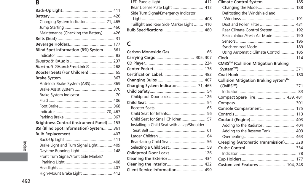 492IndexBBack-Up Light............................................ 411Battery....................................................... 426Charging System Indicator ................. 71, 465Jump Starting .......................................... 460Maintenance (Checking the Battery) ........ 426Belts (Seat) .................................................. 31Beverage Holders...................................... 177Blind Spot Information (BSI) System........ 361Indicator.................................................... 83Bluetooth® Audio ..................................... 237Bluetooth® HandsFreeLink®..................... 268Booster Seats (For Children)....................... 65Brake System............................................. 367Anti-lock Brake System (ABS)................... 369Brake Assist System ................................. 370Brake System Indicator............................... 70Fluid ........................................................ 406Foot Brake............................................... 368Indicator............................................ 70, 467Parking Brake .......................................... 367Brightness Control (Instrument Panel).... 153BSI (Blind Spot Information) System........ 361Bulb Replacement..................................... 407Back-Up Light.......................................... 411Brake Light and Turn Signal Light............. 409Daytime Running Light ............................ 148Front Turn Signal/Front Side Marker/Parking Light.......................................... 408Headlights ............................................... 407High-Mount Brake Light .......................... 412LED Puddle Light .....................................  412Rear License Plate Light ...........................  412Side Turn Signal/Emergency Indicator Light......................................................  408Taillight and Rear Side Marker Light ........  410Bulb Specifications ................................... 480CCarbon Monoxide Gas ............................... 66Carrying Cargo .................................  305, 307CD Player...................................................  224Center Pocket ...........................................  176Certification Label.................................... 482Changing Bulbs ........................................  407Charging System Indicator................. 71, 465Child Safety................................................. 54Childproof Door Locks.............................  126Child Seat.................................................... 54Booster Seats ............................................  65Child Seat for Infants.................................  56Child Seat for Small Children.....................  57Installing a Child Seat with a Lap/Shoulder Seat Belt..................................................  61Larger Children ......................................... 64Rear-facing Child Seat ...............................  56Selecting a Child Seat................................ 58Childproof Door Locks .............................  126Cleaning the Exterior ...............................  434Cleaning the Interior................................  432Client Service Information .......................  490Climate Control System ...........................  185Changing the Mode................................  188Defrosting the Windshield and Windows ..............................................  191Dust and Pollen Filter ..............................  431Rear Climate Control System...................  192Recirculation/Fresh Air Mode...................  190Sensors ...................................................  196Synchronized Mode ................................  189Using Automatic Climate Control............  185Clock .........................................................  114CMBSTM (Collision Mitigation Braking SystemTM)................................................  371Coat Hook ................................................  180Collision Mitigation Braking SystemTM (CMBSTM).................................................  371Indicator ...................................................  83Compact Spare Tire..........................  439, 481Compass....................................................  301Console Compartment.............................  175Controls ....................................................  113Coolant (Engine) ......................................  403Adding to the Radiator ...........................  404Adding to the Reserve Tank ....................  403Overheating............................................  463Creeping (Automatic Transmission)........  328Cruise Control ..........................................  334Indicator ...................................................  78Cup Holders..............................................  177Customized Features .......................  104, 248