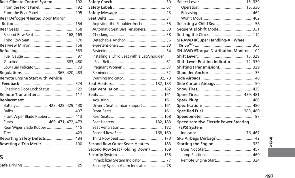 497IndexRear Climate Control System...................  192From the Front Panel...............................  192From the Rear Panel................................  195Rear Defogger/Heated Door Mirror Button.....................................................  154Rear Seats .................................................  168Second Row Seat ............................  168, 169Third Row Seat .......................................  170Rearview Mirror .......................................  158Refueling ..................................................  383Fuel Gauge ...............................................  97Gasoline .........................................  383, 480Low Fuel Indicator.....................................  73Regulations ..............................  365, 420, 483Remote Engine Start with Vehicle Feedback.................................................  324Checking Door Lock Status .....................  122Remote Transmitter.................................  117ReplacementBattery............................  427, 428, 429, 430Bulbs ......................................................  407Front Wiper Blade Rubber .......................  413Fuses ..............................  469, 471, 472, 473Rear Wiper Blade Rubber ........................  415Tires........................................................  423Reporting Safety Defects.........................  484Resetting a Trip Meter.............................  100SSafe Driving................................................  25Safety Check ............................................... 30Safety Labels ............................................... 67Safety Message ........................................... 23Seat Belts..................................................... 31Adjusting the Shoulder Anchor.................. 35Automatic Seat Belt Tensioners.................. 33Checking................................................... 38Detachable Anchor.................................... 36e-pretensioners.......................................... 33Fastening................................................... 34Installing a Child Seat with a Lap/Shoulder Seat Belt .................................................. 61Pregnant Women ...................................... 37Reminder................................................... 32Warning Indicator................................ 32, 73Seat Heaters...................................... 182, 183Seat Ventilation........................................ 182Seats .......................................................... 161Adjusting................................................. 161Driver’s Seat Lumbar Support .................. 161Front Seats .............................................. 161Rear Seats ............................................... 168Seat Heaters .................................... 182, 183Seat Ventilation ....................................... 182Second Row Seat............................. 168, 169Third Row Seat ........................................ 170Second Row Outer Seats Heaters ............ 183Second Row Seat (Folding Down) ........... 169Security System ......................................... 135Immobilizer System Indicator ..................... 77Security System Alarm Indicator................. 78Select Lever.........................................  15, 329Operation..........................................  15, 330Releasing................................................. 462Won’t Move............................................  462Selecting a Child Seat.................................  58Sequential Shift Mode .............................  331Setting the Clock......................................  114SH-AWD® (Super Handling-All Wheel DriveTM)...................................................  363SH-AWD® Torque Distribution Monitor..  102Shift Lever...........................................  15, 329Shift Lever Position Indicator ............  72, 330Shifting (Transmission).............................  329Shoulder Anchor ........................................  35Side Airbags................................................  48Side Curtain Airbags ..................................  50Snow Tires.................................................  425Spare Tire..........................................  439, 481Spark Plugs ...............................................  480Specifications............................................  480Specified Fuel ...................................  383, 480Speedometer ..............................................  97Speed-sensitive Electric Power Steering (EPS) SystemIndicator............................................  76, 467SRS Airbags (Airbags).................................  42Starting the Engine..................................  322Does Not Start.........................................  457Jump Starting.......................................... 460Remote Engine Start................................  324