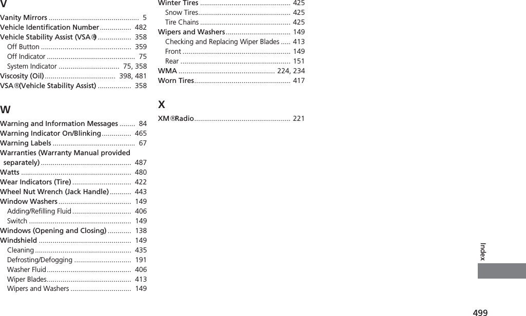 499IndexVVanity Mirrors ..............................................  5Vehicle Identification Number................  482Vehicle Stability Assist (VSA®).................  358Off Button ..............................................  359Off Indicator .............................................  75System Indicator ...............................  75, 358Viscosity (Oil)....................................  398, 481VSA® (Vehicle Stability Assist) .................  358WWarning and Information Messages ........  84Warning Indicator On/Blinking...............  465Warning Labels ..........................................  67Warranties (Warranty Manual provided separately) ..............................................  487Watts ........................................................  480Wear Indicators (Tire) ..............................  422Wheel Nut Wrench (Jack Handle)...........  443Window Washers .....................................  149Adding/Refilling Fluid ..............................  406Switch ....................................................  149Windows (Opening and Closing) ............  138Windshield ...............................................  149Cleaning .................................................  435Defrosting/Defogging .............................  191Washer Fluid...........................................  406Wiper Blades...........................................  413Wipers and Washers ...............................  149Winter Tires .............................................. 425Snow Tires............................................... 425Tire Chains .............................................. 425Wipers and Washers................................. 149Checking and Replacing Wiper Blades ..... 413Front ....................................................... 149Rear ........................................................ 151WMA ................................................. 224, 234Worn Tires................................................. 417XXM® Radio................................................. 221