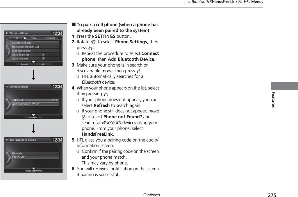 275uuBluetooth® HandsFreeLink®uHFL MenusContinuedFeatures■To pair a cell phone (when a phone has already been paired to the system)1. Press the SETTINGS button.2. Rotate   to select Phone Settings, then press .uRepeat the procedure to select Connect phone, then Add Bluetooth Device.3. Make sure your phone is in search or discoverable mode, then press  .uHFL automatically searches for a Bluetooth device.4. When your phone appears on the list, select it by pressing  .uIf your phone does not appear, you can select Refresh to search again.uIf your phone still does not appear, move  to select Phone not Found? and search for Bluetooth devices using your phone. From your phone, select HandsFreeLink.5. HFL gives you a pairing code on the audio/information screen.uConfirm if the pairing code on the screen and your phone match.This may vary by phone.6. You will receive a notification on the screen if pairing is successful.