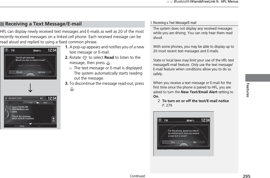 Continued 295uuBluetooth® HandsFreeLink®uHFL MenusFeaturesHFL can display newly received text messages and E-mails as well as 20 of the most recently received messages on a linked cell phone. Each received message can be read aloud and replied to using a fixed common phrase.1. A pop-up appears and notifies you of a new text message or E-mail.2. Rotate   to select Read to listen to the message, then press  .uThe text message or E-mail is displayed. The system automatically starts reading out the message.3. To discontinue the message read-out, press .■Receiving a Text Message/E-mail1Receiving a Text Message/E-mailThe system does not display any received messages while you are driving. You can only hear them read aloud.With some phones, you may be able to display up to 20 most recent text messages and E-mails.State or local laws may limit your use of the HFL text message/E-mail feature. Only use the text message/E-mail feature when conditions allow you to do so safely.When you receive a text message or E-mail for the first time since the phone is paired to HFL, you are asked to turn the New Text/Email Alert setting to On.2To turn on or off the text/E-mail notice P. 279