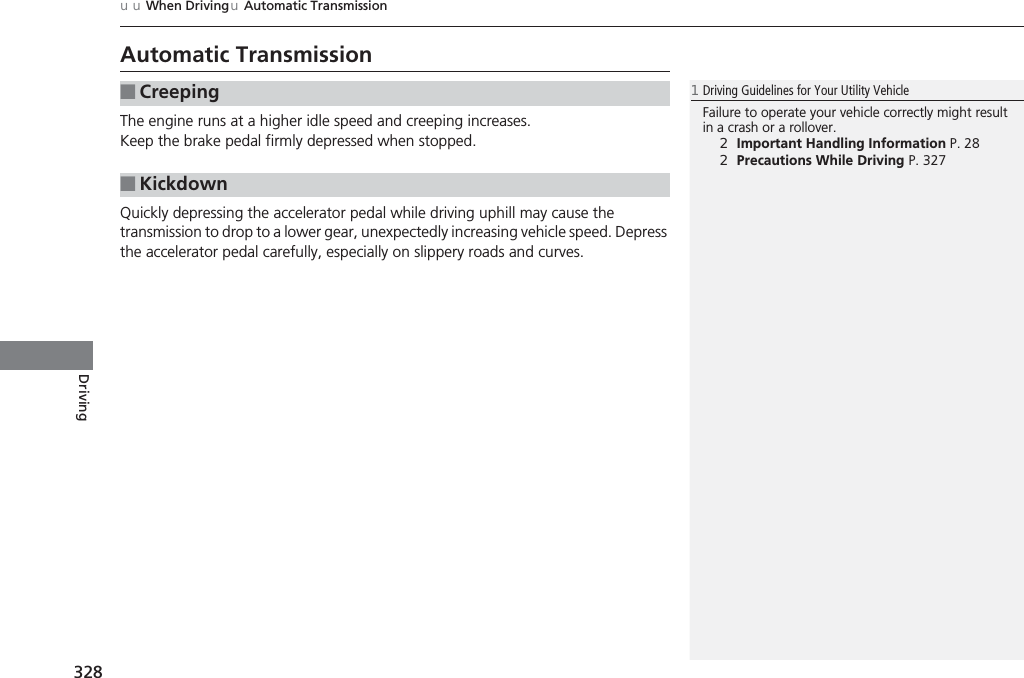 328uuWhen DrivinguAutomatic TransmissionDrivingAutomatic TransmissionThe engine runs at a higher idle speed and creeping increases.Keep the brake pedal firmly depressed when stopped.Quickly depressing the accelerator pedal while driving uphill may cause the transmission to drop to a lower gear, unexpectedly increasing vehicle speed. Depress the accelerator pedal carefully, especially on slippery roads and curves.■Creeping■Kickdown1Driving Guidelines for Your Utility VehicleFailure to operate your vehicle correctly might result in a crash or a rollover.2Important Handling Information P. 282Precautions While Driving P. 327