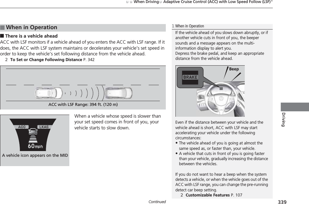 Continued 339uuWhen DrivinguAdaptive Cruise Control (ACC) with Low Speed Follow (LSF)*Driving■There is a vehicle aheadACC with LSF monitors if a vehicle ahead of you enters the ACC with LSF range. If it does, the ACC with LSF system maintains or decelerates your vehicle’s set speed in order to keep the vehicle’s set following distance from the vehicle ahead.2To Set or Change Following Distance P. 342When a vehicle whose speed is slower than your set speed comes in front of you, your vehicle starts to slow down.■When in Operation1When in OperationIf the vehicle ahead of you slows down abruptly, or if another vehicle cuts in front of you, the beeper sounds and a message appears on the multi-information display to alert you.Depress the brake pedal, and keep an appropriate distance from the vehicle ahead.Even if the distance between your vehicle and the vehicle ahead is short, ACC with LSF may start accelerating your vehicle under the following circumstances:•The vehicle ahead of you is going at almost the same speed as, or faster than, your vehicle.•A vehicle that cuts in front of you is going faster than your vehicle, gradually increasing the distance between the vehicles.If you do not want to hear a beep when the system detects a vehicle, or when the vehicle goes out of the ACC with LSF range, you can change the pre-running detect car beep setting.2Customizable Features P. 107BeepACC with LSF Range: 394 ft. (120 m)A vehicle icon appears on the MID