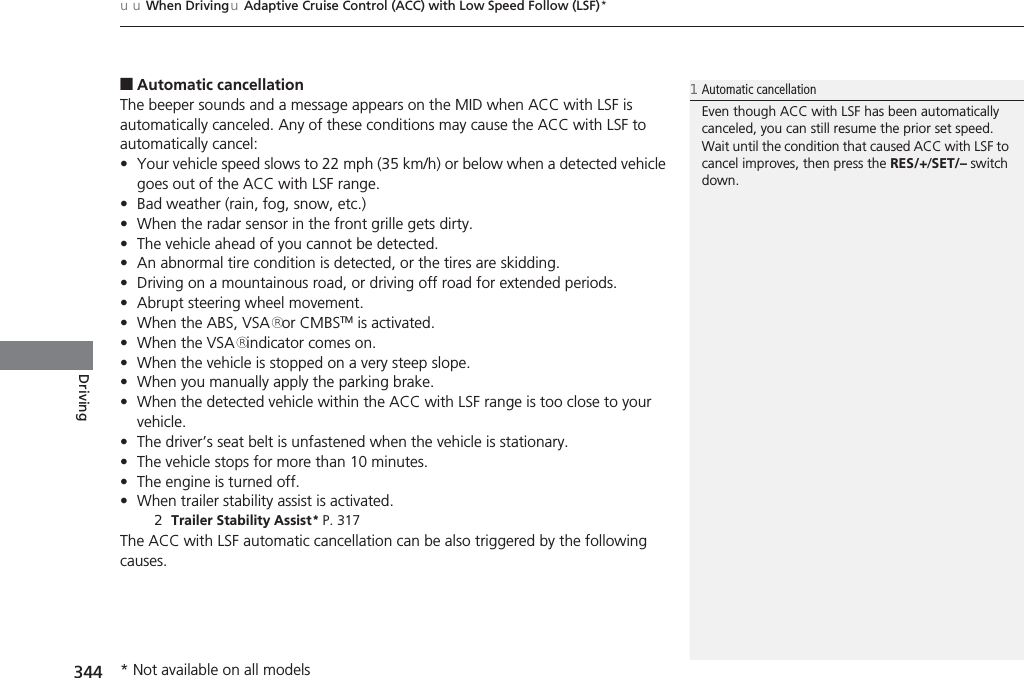 uuWhen DrivinguAdaptive Cruise Control (ACC) with Low Speed Follow (LSF)*344Driving■Automatic cancellationThe beeper sounds and a message appears on the MID when ACC with LSF is automatically canceled. Any of these conditions may cause the ACC with LSF to automatically cancel:•Your vehicle speed slows to 22 mph (35 km/h) or below when a detected vehicle goes out of the ACC with LSF range.•Bad weather (rain, fog, snow, etc.)•When the radar sensor in the front grille gets dirty.•The vehicle ahead of you cannot be detected.•An abnormal tire condition is detected, or the tires are skidding.•Driving on a mountainous road, or driving off road for extended periods.•Abrupt steering wheel movement.•When the ABS, VSA® or CMBSTM is activated.•When the VSA® indicator comes on.•When the vehicle is stopped on a very steep slope.•When you manually apply the parking brake.•When the detected vehicle within the ACC with LSF range is too close to your vehicle.•The driver’s seat belt is unfastened when the vehicle is stationary.•The vehicle stops for more than 10 minutes.•The engine is turned off.•When trailer stability assist is activated.2Trailer Stability Assist* P. 317The ACC with LSF automatic cancellation can be also triggered by the following causes.1Automatic cancellationEven though ACC with LSF has been automatically canceled, you can still resume the prior set speed. Wait until the condition that caused ACC with LSF to cancel improves, then press the RES/+/SET/– switch down.* Not available on all models