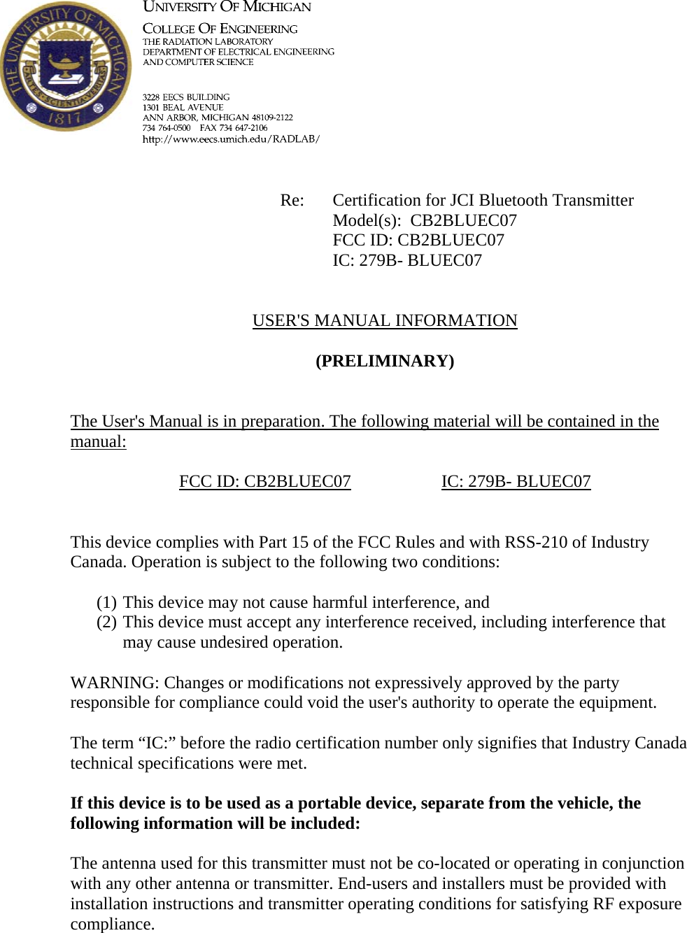             Re: Certification for JCI Bluetooth Transmitter      Model(s):  CB2BLUEC07      FCC ID: CB2BLUEC07      IC: 279B- BLUEC07   USER&apos;S MANUAL INFORMATION  (PRELIMINARY)   The User&apos;s Manual is in preparation. The following material will be contained in the manual:  FCC ID: CB2BLUEC07    IC: 279B- BLUEC07   This device complies with Part 15 of the FCC Rules and with RSS-210 of Industry Canada. Operation is subject to the following two conditions:  (1) This device may not cause harmful interference, and (2) This device must accept any interference received, including interference that may cause undesired operation.  WARNING: Changes or modifications not expressively approved by the party responsible for compliance could void the user&apos;s authority to operate the equipment.  The term “IC:” before the radio certification number only signifies that Industry Canada technical specifications were met.  If this device is to be used as a portable device, separate from the vehicle, the following information will be included:   The antenna used for this transmitter must not be co-located or operating in conjunction with any other antenna or transmitter. End-users and installers must be provided with installation instructions and transmitter operating conditions for satisfying RF exposure compliance.    