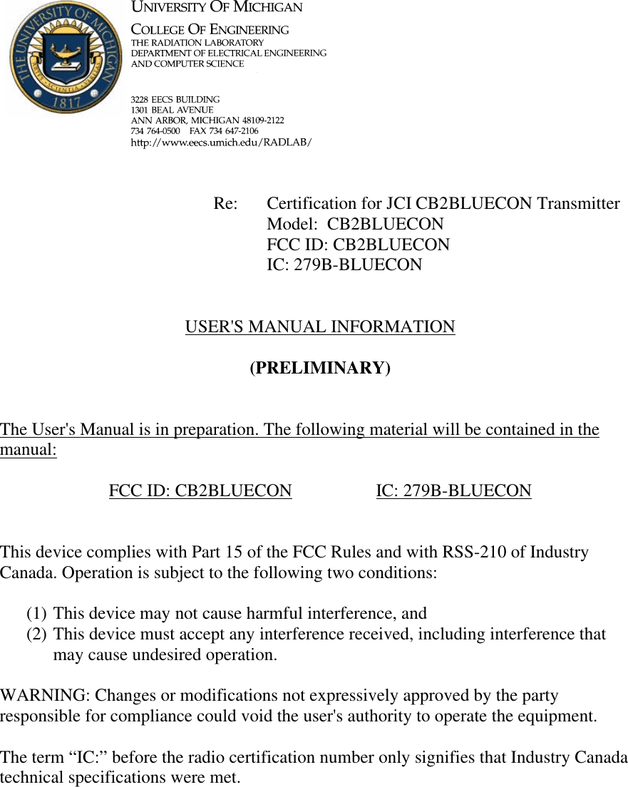             Re: Certification for JCI CB2BLUECON Transmitter      Model:  CB2BLUECON      FCC ID: CB2BLUECON      IC: 279B-BLUECON   USER&apos;S MANUAL INFORMATION  (PRELIMINARY)   The User&apos;s Manual is in preparation. The following material will be contained in the manual:  FCC ID: CB2BLUECON    IC: 279B-BLUECON   This device complies with Part 15 of the FCC Rules and with RSS-210 of Industry Canada. Operation is subject to the following two conditions:  (1) This device may not cause harmful interference, and (2) This device must accept any interference received, including interference that may cause undesired operation.  WARNING: Changes or modifications not expressively approved by the party responsible for compliance could void the user&apos;s authority to operate the equipment.  The term “IC:” before the radio certification number only signifies that Industry Canada technical specifications were met.    