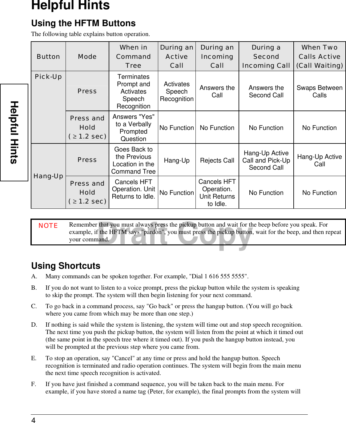 4  Draft CopyHelpful Hints Using the HFTM Buttons The following table explains button operation.  Button  Mode  When in Command Tree During an Active Call During an Incoming Call During a Second Incoming Call When Two Calls Active (Call Waiting)Press Terminates Prompt and Activates Speech Recognition Activates Speech RecognitionAnswers the Call  Answers the Second Call  Swaps Between Calls Pick-Up Press and Hold  ( ≥ 1.2 sec) Answers &quot;Yes&quot; to a Verbally Prompted Question No Function No Function  No Function  No Function Press Goes Back to the Previous Location in the Command TreeHang-Up Rejects Call Hang-Up Active Call and Pick-Up Second Call Hang-Up Active Call Hang-Up  Press and Hold ( ≥ 1.2 sec) Cancels HFT Operation. Unit Returns to Idle. No FunctionCancels HFT Operation. Unit Returns to Idle. No Function  No Function  NOTE Remember that you must always press the pickup button and wait for the beep before you speak. For example, if the HFTM says &quot;pardon&quot;, you must press the pickup button, wait for the beep, and then repeat your command.  Using Shortcuts A.  Many commands can be spoken together. For example, &quot;Dial 1 616 555 5555&quot;. B.  If you do not want to listen to a voice prompt, press the pickup button while the system is speaking to skip the prompt. The system will then begin listening for your next command.  C.  To go back in a command process, say &quot;Go back&quot; or press the hangup button. (You will go back where you came from which may be more than one step.) D.  If nothing is said while the system is listening, the system will time out and stop speech recognition. The next time you push the pickup button, the system will listen from the point at which it timed out (the same point in the speech tree where it timed out). If you push the hangup button instead, you will be prompted at the previous step where you came from. E.  To stop an operation, say &quot;Cancel&quot; at any time or press and hold the hangup button. Speech recognition is terminated and radio operation continues. The system will begin from the main menu the next time speech recognition is activated.  F.  If you have just finished a command sequence, you will be taken back to the main menu. For example, if you have stored a name tag (Peter, for example), the final prompts from the system will Helpful Hints 