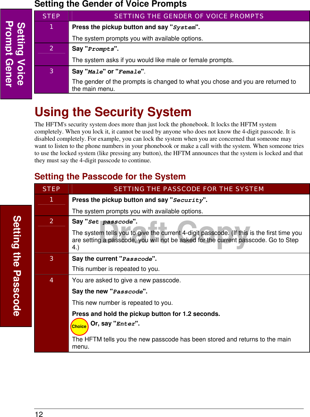 12  Draft CopySetting the Gender of Voice Prompts STEP  SETTING THE GENDER OF VOICE PROMPTS 1  Press the pickup button and say &quot;System&quot;. The system prompts you with available options. 2  Say &quot;Prompts&quot;.   The system asks if you would like male or female prompts. 3  Say &quot;Male&quot; or &quot;Female&quot;. The gender of the prompts is changed to what you chose and you are returned to the main menu.   Using the Security System The HFTM&apos;s security system does more than just lock the phonebook. It locks the HFTM system completely. When you lock it, it cannot be used by anyone who does not know the 4-digit passcode. It is disabled completely. For example, you can lock the system when you are concerned that someone may want to listen to the phone numbers in your phonebook or make a call with the system. When someone tries to use the locked system (like pressing any button), the HFTM announces that the system is locked and that they must say the 4-digit passcode to continue.    Setting the Passcode for the System STEP  SETTING THE PASSCODE FOR THE SYSTEM 1  Press the pickup button and say &quot;Security&quot;. The system prompts you with available options. 2  Say &quot;Set passcode&quot;. The system tells you to give the current 4-digit passcode. (If this is the first time you are setting a passcode, you will not be asked for the current passcode. Go to Step 4.)  3  Say the current &quot;Passcode&quot;. This number is repeated to you. 4  You are asked to give a new passcode. Say the new &quot;Passcode&quot;. This new number is repeated to you. Press and hold the pickup button for 1.2 seconds. Or, say &quot;Enter&quot;.  The HFTM tells you the new passcode has been stored and returns to the main menu.  Setting the Passcode Choice Setting Voice Prompt Gener 