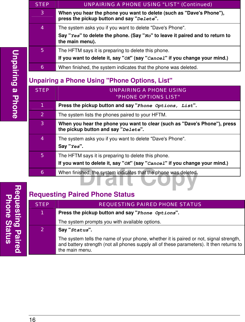 16  Draft Copy STEP  UNPAIRING A PHONE USING &quot;LIST&quot; (Continued) 3  When you hear the phone you want to delete (such as &quot;Dave&apos;s Phone&quot;), press the pickup button and say &quot;Delete&quot;. 4  The system asks you if you want to delete &quot;Dave&apos;s Phone&quot;. Say &quot;Yes&quot; to delete the phone. (Say &quot;No&quot; to leave it paired and to return to the main menu). 5  The HFTM says it is preparing to delete this phone. If you want to delete it, say &quot;OK&quot; (say &quot;Cancel&quot; if you change your mind.)  6  When finished, the system indicates that the phone was deleted. Unpairing a Phone Using &quot;Phone Options, List&quot; STEP  UNPAIRING A PHONE USING &quot;PHONE OPTIONS LIST&quot; 1  Press the pickup button and say &quot;Phone Options, List&quot;. 2  The system lists the phones paired to your HFTM. 3  When you hear the phone you want to clear (such as &quot;Dave&apos;s Phone&quot;), press the pickup button and say &quot;Delete&quot;. 4  The system asks you if you want to delete &quot;Dave&apos;s Phone&quot;. Say &quot;Yes&quot;.  5  The HFTM says it is preparing to delete this phone. If you want to delete it, say &quot;OK&quot; (say &quot;Cancel&quot; if you change your mind.)  6  When finished, the system indicates that the phone was deleted.  Requesting Paired Phone Status STEP  REQUESTING PAIRED PHONE STATUS 1  Press the pickup button and say &quot;Phone Options&quot;. The system prompts you with available options. 2  Say &quot;Status&quot;. The system tells the name of your phone, whether it is paired or not, signal strength, and battery strength (not all phones supply all of these parameters). It then returns to the main menu.  Unpairing a Phone Requesting Paired Phone Status 