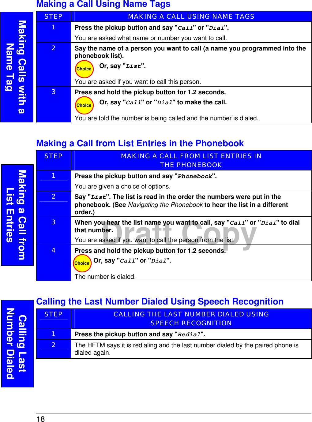 18  Draft CopyMaking a Call Using Name Tags STEP  MAKING A CALL USING NAME TAGS 1  Press the pickup button and say &quot;Call&quot; or &quot;Dial&quot;. You are asked what name or number you want to call.   2  Say the name of a person you want to call (a name you programmed into the phonebook list). Or, say &quot;List&quot;.  You are asked if you want to call this person. 3  Press and hold the pickup button for 1.2 seconds. Or, say &quot;Call&quot; or &quot;Dial&quot; to make the call. You are told the number is being called and the number is dialed.  Making a Call from List Entries in the Phonebook STEP  MAKING A CALL FROM LIST ENTRIES IN  THE PHONEBOOK 1  Press the pickup button and say &quot;Phonebook&quot;. You are given a choice of options.  2  Say &quot;List&quot;. The list is read in the order the numbers were put in the phonebook. (See Navigating the Phonebook to hear the list in a different order.)  3  When you hear the list name you want to call, say &quot;Call&quot; or &quot;Dial&quot; to dial that number. You are asked if you want to call the person from the list.  4  Press and hold the pickup button for 1.2 seconds. Or, say &quot;Call&quot; or &quot;Dial&quot;.  The number is dialed.  Calling the Last Number Dialed Using Speech Recognition STEP  CALLING THE LAST NUMBER DIALED USING  SPEECH RECOGNITION 1  Press the pickup button and say &quot;Redial&quot;.  2  The HFTM says it is redialing and the last number dialed by the paired phone is dialed again.  Choice Choice Making a Call from List Entries Choice Making Calls with a Name Tag Calling Last Number Dialed