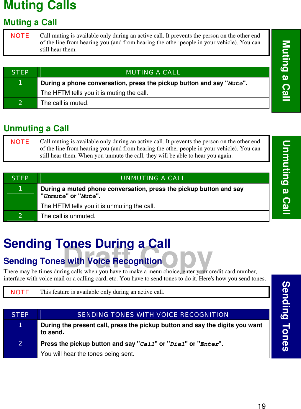   19  Draft Copy Muting Calls Muting a Call NOTE Call muting is available only during an active call. It prevents the person on the other end of the line from hearing you (and from hearing the other people in your vehicle). You can still hear them.   STEP  MUTING A CALL 1  During a phone conversation, press the pickup button and say &quot;Mute&quot;. The HFTM tells you it is muting the call.  2  The call is muted.  Unmuting a Call NOTE Call muting is available only during an active call. It prevents the person on the other end of the line from hearing you (and from hearing the other people in your vehicle). You can still hear them. When you unmute the call, they will be able to hear you again.    STEP  UNMUTING A CALL 1  During a muted phone conversation, press the pickup button and say &quot;Unmute&quot; or &quot;Mute&quot;. The HFTM tells you it is unmuting the call.  2  The call is unmuted.  Sending Tones During a Call Sending Tones with Voice Recognition There may be times during calls when you have to make a menu choice, enter your credit card number, interface with voice mail or a calling card, etc. You have to send tones to do it. Here&apos;s how you send tones. NOTE This feature is available only during an active call.   STEP  SENDING TONES WITH VOICE RECOGNITION 1  During the present call, press the pickup button and say the digits you want to send. 2  Press the pickup button and say &quot;Call&quot; or &quot;Dial&quot; or &quot;Enter&quot;. You will hear the tones being sent.  Muting a Call  Sending TonesUnmuting a Call