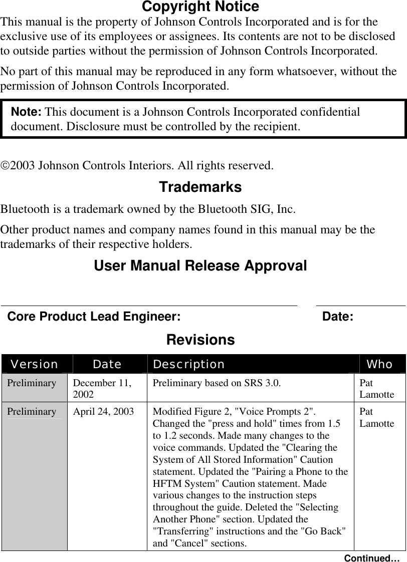  Draft CopyCopyright Notice This manual is the property of Johnson Controls Incorporated and is for the exclusive use of its employees or assignees. Its contents are not to be disclosed to outside parties without the permission of Johnson Controls Incorporated. No part of this manual may be reproduced in any form whatsoever, without the permission of Johnson Controls Incorporated. Note: This document is a Johnson Controls Incorporated confidential document. Disclosure must be controlled by the recipient.  2003 Johnson Controls Interiors. All rights reserved. Trademarks Bluetooth is a trademark owned by the Bluetooth SIG, Inc. Other product names and company names found in this manual may be the trademarks of their respective holders. User Manual Release Approval  Core Product Lead Engineer:    Date: Revisions Version  Date  Description  Who Preliminary  December 11, 2002  Preliminary based on SRS 3.0.  Pat Lamotte Preliminary  April 24, 2003  Modified Figure 2, &quot;Voice Prompts 2&quot;. Changed the &quot;press and hold&quot; times from 1.5 to 1.2 seconds. Made many changes to the voice commands. Updated the &quot;Clearing the System of All Stored Information&quot; Caution statement. Updated the &quot;Pairing a Phone to the HFTM System&quot; Caution statement. Made various changes to the instruction steps throughout the guide. Deleted the &quot;Selecting Another Phone&quot; section. Updated the &quot;Transferring&quot; instructions and the &quot;Go Back&quot; and &quot;Cancel&quot; sections. Pat Lamotte Continued…  