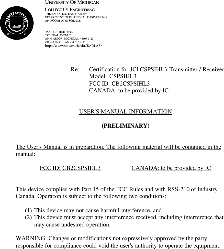            Re: Certification for JCI CSPSIHL3 Transmitter / Receiver     Model:  CSPSIHL3     FCC ID: CB2CSPSIHL3     CANADA: to be provided by IC   USER&apos;S MANUAL INFORMATION  (PRELIMINARY)   The User&apos;s Manual is in preparation. The following material will be contained in the manual:  FCC ID: CB2CSPSIHL3    CANADA: to be provided by IC   This device complies with Part 15 of the FCC Rules and with RSS-210 of Industry Canada. Operation is subject to the following two conditions:  (1) This device may not cause harmful interference, and (2) This device must accept any interference received, including interference that may cause undesired operation.  WARNING: Changes or modifications not expressively approved by the party responsible for compliance could void the user&apos;s authority to operate the equipment.      