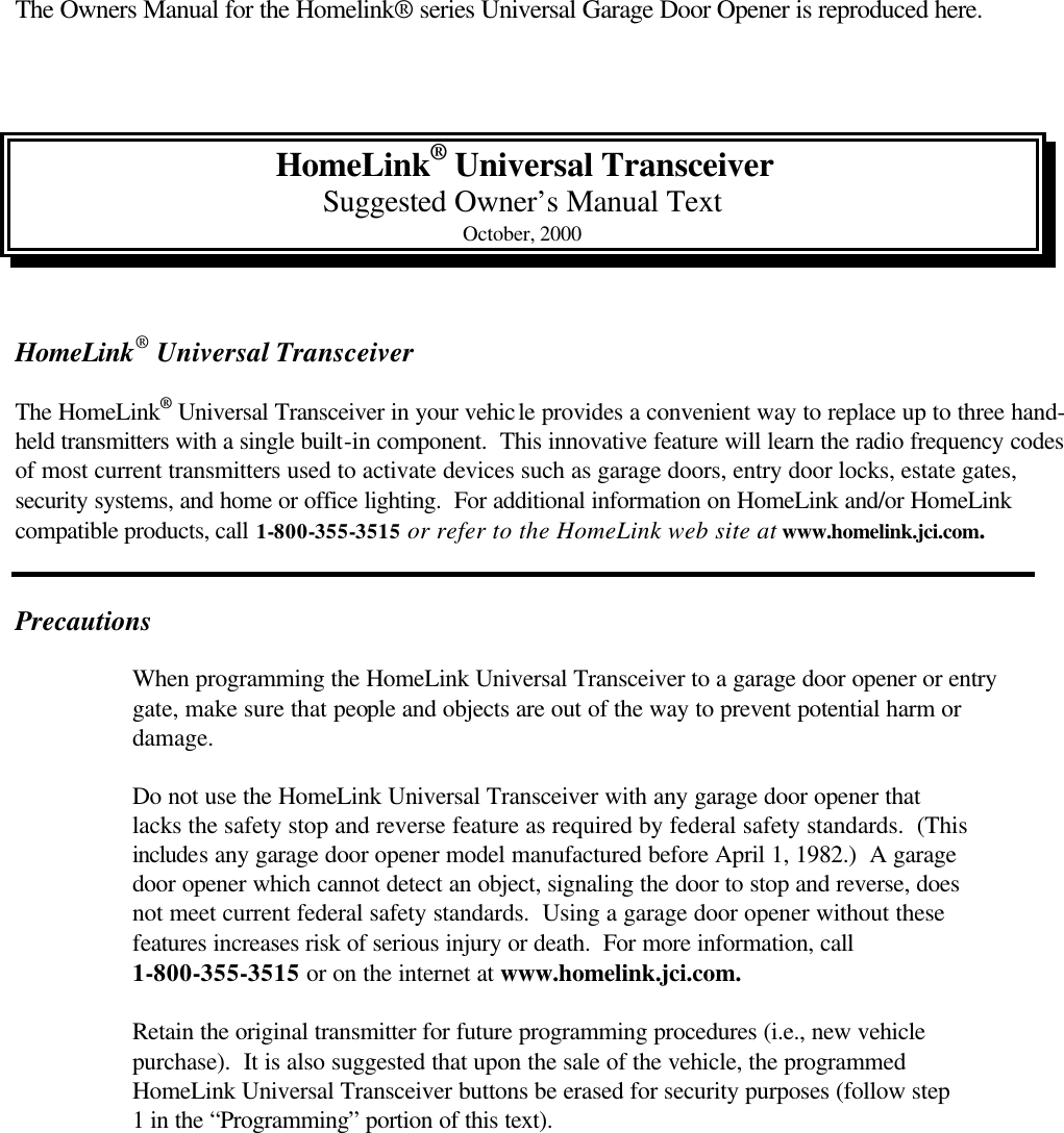  The Owners Manual for the Homelink® series Universal Garage Door Opener is reproduced here.    HomeLink® Universal Transceiver Suggested Owner’s Manual Text October, 2000   HomeLink® Universal Transceiver  The HomeLink® Universal Transceiver in your vehicle provides a convenient way to replace up to three hand-held transmitters with a single built-in component.  This innovative feature will learn the radio frequency codes of most current transmitters used to activate devices such as garage doors, entry door locks, estate gates, security systems, and home or office lighting.  For additional information on HomeLink and/or HomeLink compatible products, call 1-800-355-3515 or refer to the HomeLink web site at www.homelink.jci.com.                                                                                                                                                                  Precautions   When programming the HomeLink Universal Transceiver to a garage door opener or entry   gate, make sure that people and objects are out of the way to prevent potential harm or   damage.   Do not use the HomeLink Universal Transceiver with any garage door opener that   lacks the safety stop and reverse feature as required by federal safety standards.  (This   includes any garage door opener model manufactured before April 1, 1982.)  A garage  door opener which cannot detect an object, signaling the door to stop and reverse, does   not meet current federal safety standards.  Using a garage door opener without these   features increases risk of serious injury or death.  For more information, call   1-800-355-3515 or on the internet at www.homelink.jci.com.   Retain the original transmitter for future programming procedures (i.e., new vehicle   purchase).  It is also suggested that upon the sale of the vehicle, the programmed  HomeLink Universal Transceiver buttons be erased for security purposes (follow step   1 in the “Programming” portion of this text). 