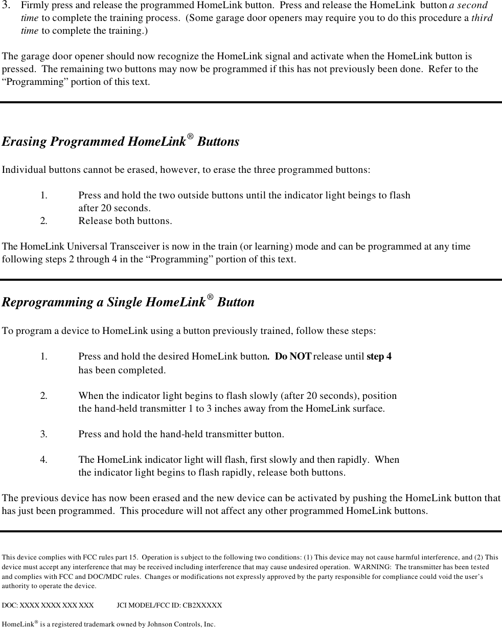  3.  Firmly press and release the programmed HomeLink button.  Press and release the HomeLink  button a second time to complete the training process.  (Some garage door openers may require you to do this procedure a third time to complete the training.)    The garage door opener should now recognize the HomeLink signal and activate when the HomeLink button is pressed.  The remaining two buttons may now be programmed if this has not previously been done.  Refer to the “Programming” portion of this text.      Erasing Programmed HomeLink® Buttons  Individual buttons cannot be erased, however, to erase the three programmed buttons:   1. Press and hold the two outside buttons until the indicator light beings to flash after 20 seconds.  2. Release both buttons.  The HomeLink Universal Transceiver is now in the train (or learning) mode and can be programmed at any time following steps 2 through 4 in the “Programming” portion of this text.   Reprogramming a Single HomeLink® Button  To program a device to HomeLink using a button previously trained, follow these steps:  1. Press and hold the desired HomeLink button.  Do NOT release until step 4   has been completed.  2. When the indicator light begins to flash slowly (after 20 seconds), position   the hand-held transmitter 1 to 3 inches away from the HomeLink surface.    3. Press and hold the hand-held transmitter button.   4. The HomeLink indicator light will flash, first slowly and then rapidly.  When  the indicator light begins to flash rapidly, release both buttons.    The previous device has now been erased and the new device can be activated by pushing the HomeLink button that has just been programmed.  This procedure will not affect any other programmed HomeLink buttons.    This device complies with FCC rules part 15.  Operation is subject to the following two conditions: (1) This device may not cause harmful interference, and (2) This device must accept any interference that may be received including interference that may cause undesired operation.  WARNING:  The transmitter has been tested and complies with FCC and DOC/MDC rules.  Changes or modifications not expressly approved by the party responsible for compliance could void the user’s authority to operate the device.  DOC: XXXX XXXX XXX XXX JCI MODEL/FCC ID: CB2XXXXX  HomeLink® is a registered trademark owned by Johnson Controls, Inc.  