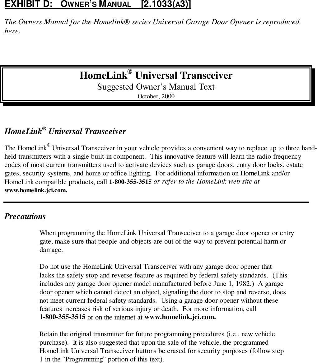 EXHIBIT D:   OWNER’S MANUAL     [2.1033(A3)]The Owners Manual for the Homelink® series Universal Garage Door Opener is reproducedhere.HomeLink® Universal TransceiverSuggested Owner’s Manual TextOctober, 2000HomeLink® Universal TransceiverThe HomeLink® Universal Transceiver in your vehicle provides a convenient way to replace up to three hand-held transmitters with a single built-in component.  This innovative feature will learn the radio frequencycodes of most current transmitters used to activate devices such as garage doors, entry door locks, estategates, security systems, and home or office lighting.  For additional information on HomeLink and/orHomeLink compatible products, call 1-800-355-3515 or refer to the HomeLink web site atwww.homelink.jci.com.PrecautionsWhen programming the HomeLink Universal Transceiver to a garage door opener or entrygate, make sure that people and objects are out of the way to prevent potential harm ordamage.Do not use the HomeLink Universal Transceiver with any garage door opener thatlacks the safety stop and reverse feature as required by federal safety standards.  (Thisincludes any garage door opener model manufactured before June 1, 1982.)  A garagedoor opener which cannot detect an object, signaling the door to stop and reverse, doesnot meet current federal safety standards.  Using a garage door opener without thesefeatures increases risk of serious injury or death.  For more information, call1-800-355-3515 or on the internet at www.homelink.jci.com.Retain the original transmitter for future programming procedures (i.e., new vehiclepurchase).  It is also suggested that upon the sale of the vehicle, the programmedHomeLink Universal Transceiver buttons be erased for security purposes (follow step1 in the “Programming” portion of this text).