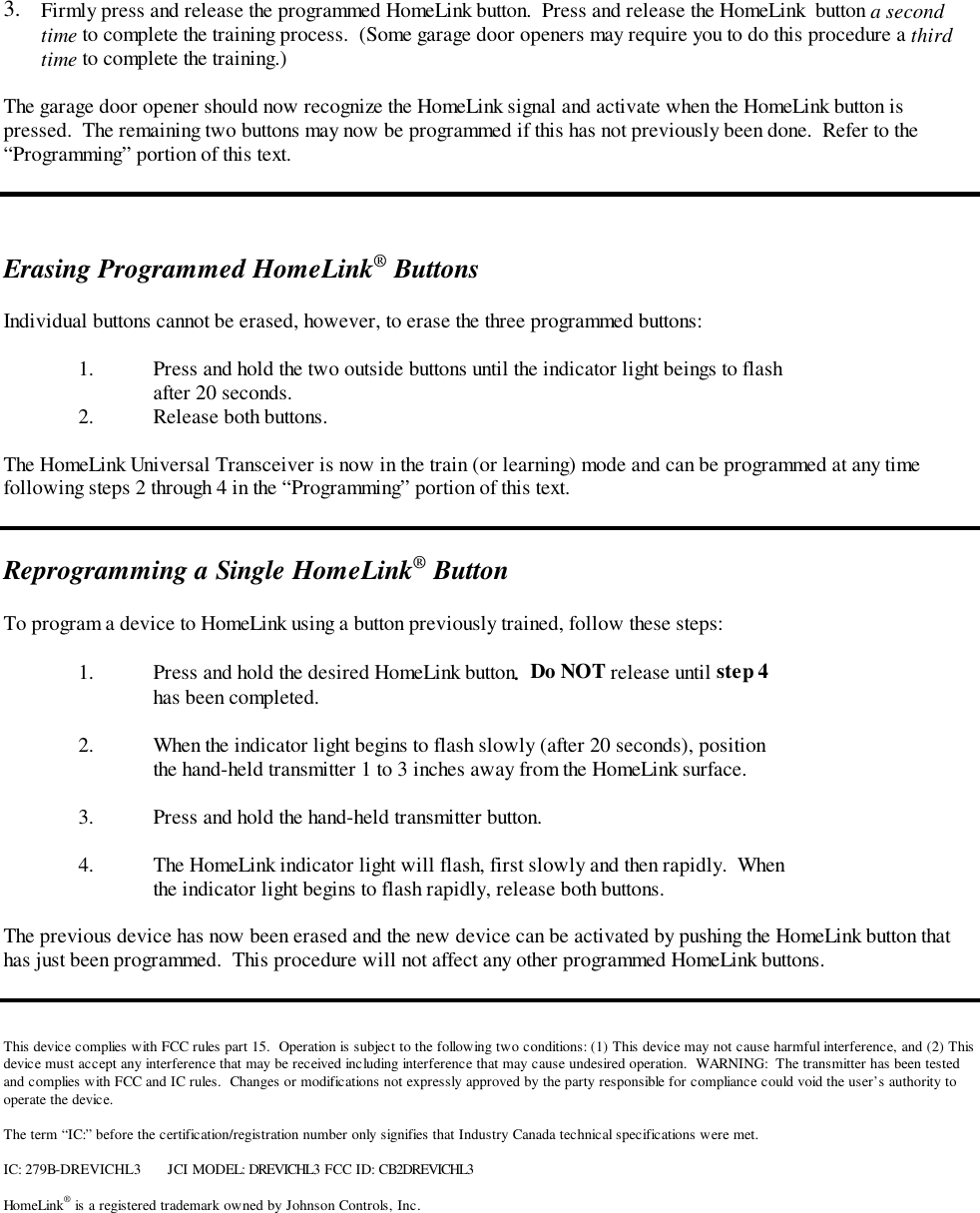 3.  Firmly press and release the programmed HomeLink button.  Press and release the HomeLink  button a secondtime to complete the training process.  (Some garage door openers may require you to do this procedure a thirdtime to complete the training.)The garage door opener should now recognize the HomeLink signal and activate when the HomeLink button ispressed.  The remaining two buttons may now be programmed if this has not previously been done.  Refer to the“Programming” portion of this text.Erasing Programmed HomeLink® ButtonsIndividual buttons cannot be erased, however, to erase the three programmed buttons:1. Press and hold the two outside buttons until the indicator light beings to flashafter 20 seconds.2. Release both buttons.The HomeLink Universal Transceiver is now in the train (or learning) mode and can be programmed at any timefollowing steps 2 through 4 in the “Programming” portion of this text.Reprogramming a Single HomeLink® ButtonTo program a device to HomeLink using a button previously trained, follow these steps:1. Press and hold the desired HomeLink button.  Do NOT release until step 4has been completed.2. When the indicator light begins to flash slowly (after 20 seconds), positionthe hand-held transmitter 1 to 3 inches away from the HomeLink surface.3. Press and hold the hand-held transmitter button.4. The HomeLink indicator light will flash, first slowly and then rapidly.  Whenthe indicator light begins to flash rapidly, release both buttons.The previous device has now been erased and the new device can be activated by pushing the HomeLink button thathas just been programmed.  This procedure will not affect any other programmed HomeLink buttons.This device complies with FCC rules part 15.  Operation is subject to the following two conditions: (1) This device may not cause harmful interference, and (2) Thisdevice must accept any interference that may be received including interference that may cause undesired operation.  WARNING:  The transmitter has been testedand complies with FCC and IC rules.  Changes or modifications not expressly approved by the party responsible for compliance could void the user’s authority tooperate the device.The term “IC:” before the certification/registration number only signifies that Industry Canada technical specifications were met.IC: 279B-DREVICHL3 JCI MODEL: DREVICHL3 FCC ID: CB2DREVICHL3HomeLink® is a registered trademark owned by Johnson Controls, Inc.