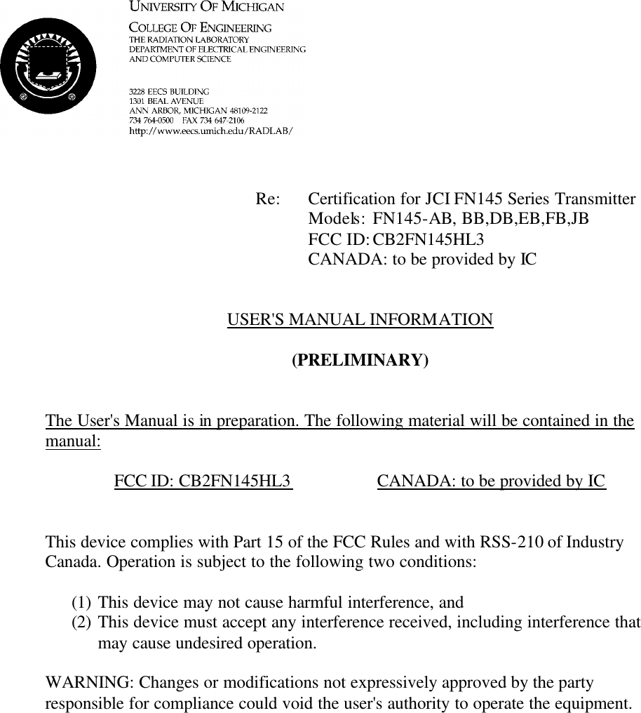             Re: Certification for JCI FN145 Series Transmitter      Models:  FN145-AB, BB,DB,EB,FB,JB      FCC ID: CB2FN145HL3      CANADA: to be provided by IC   USER&apos;S MANUAL INFORMATION  (PRELIMINARY)   The User&apos;s Manual is in preparation. The following material will be contained in the manual:  FCC ID: CB2FN145HL3    CANADA: to be provided by IC   This device complies with Part 15 of the FCC Rules and with RSS-210 of Industry Canada. Operation is subject to the following two conditions:  (1) This device may not cause harmful interference, and (2) This device must accept any interference received, including interference that may cause undesired operation.  WARNING: Changes or modifications not expressively approved by the party responsible for compliance could void the user&apos;s authority to operate the equipment.      