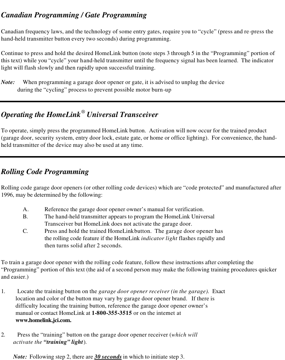   Canadian Programming / Gate Programming  Canadian frequency laws, and the technology of some entry gates, require you to “cycle” (press and re-press the hand-held transmitter button every two seconds) during programming.    Continue to press and hold the desired HomeLink button (note steps 3 through 5 in the “Programming” portion of this text) while you “cycle” your hand-held transmitter until the frequency signal has been learned.  The indicator light will flash slowly and then rapidly upon successful training.  Note: When programming a garage door opener or gate, it is advised to unplug the device              during the “cycling” process to prevent possible motor burn-up   Operating the HomeLink® Universal Transceiver  To operate, simply press the programmed HomeLink button.  Activation will now occur for the trained product (garage door, security system, entry door lock, estate gate, or home or office lighting).  For convenience, the hand-held transmitter of the device may also be used at any time.   Rolling Code Programming   Rolling code garage door openers (or other rolling code devices) which are “code protected” and manufactured after 1996, may be determined by the following:  A. Reference the garage door opener owner’s manual for verification.  B. The hand-held transmitter appears to program the HomeLink Universal    Transceiver but HomeLink does not activate the garage door. C. Press and hold the trained HomeLink button.  The garage door opener has  the rolling code feature if the HomeLink indicator light flashes rapidly and  then turns solid after 2 seconds.  To train a garage door opener with the rolling code feature, follow these instructions after completing the “Programming” portion of this text (the aid of a second person may make the following training procedures quicker and easier.)  1. Locate the training button on the garage door opener receiver (in the garage).  Exact     location and color of the button may vary by garage door opener brand.   If there is      difficulty locating the training button, reference the garage door opener owner’s     manual or contact HomeLink at 1-800-355-3515 or on the internet at      www.homelink.jci.com.  2. Press the “training” button on the garage door opener receiver (which will           activate the “training” light).           Note:  Following step 2, there are 30 seconds in which to initiate step 3. 