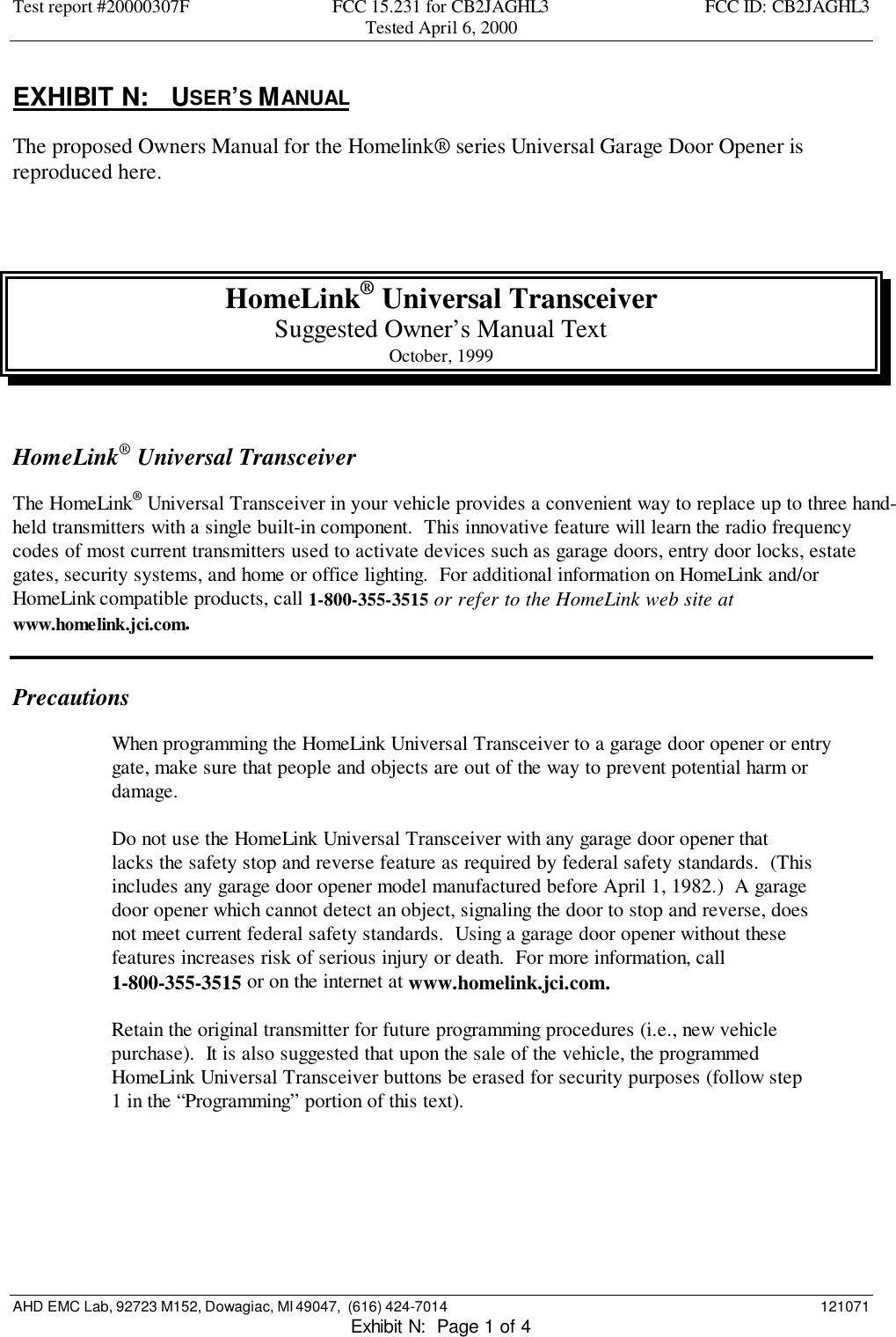 Test report #20000307F FCC 15.231 for CB2JAGHL3 FCC ID: CB2JAGHL3Tested April 6, 2000AHD EMC Lab, 92723 M152, Dowagiac, MI 49047,  (616) 424-7014 121071Exhibit N:  Page 1 of 4EXHIBIT N:   USER’S MANUALThe proposed Owners Manual for the Homelink® series Universal Garage Door Opener isreproduced here.HomeLink® Universal TransceiverSuggested Owner’s Manual TextOctober, 1999HomeLink® Universal TransceiverThe HomeLink® Universal Transceiver in your vehicle provides a convenient way to replace up to three hand-held transmitters with a single built-in component.  This innovative feature will learn the radio frequencycodes of most current transmitters used to activate devices such as garage doors, entry door locks, estategates, security systems, and home or office lighting.  For additional information on HomeLink and/orHomeLink compatible products, call 1-800-355-3515 or refer to the HomeLink web site atwww.homelink.jci.com.PrecautionsWhen programming the HomeLink Universal Transceiver to a garage door opener or entrygate, make sure that people and objects are out of the way to prevent potential harm ordamage.Do not use the HomeLink Universal Transceiver with any garage door opener thatlacks the safety stop and reverse feature as required by federal safety standards.  (Thisincludes any garage door opener model manufactured before April 1, 1982.)  A garagedoor opener which cannot detect an object, signaling the door to stop and reverse, doesnot meet current federal safety standards.  Using a garage door opener without thesefeatures increases risk of serious injury or death.  For more information, call1-800-355-3515 or on the internet at www.homelink.jci.com.Retain the original transmitter for future programming procedures (i.e., new vehiclepurchase).  It is also suggested that upon the sale of the vehicle, the programmedHomeLink Universal Transceiver buttons be erased for security purposes (follow step1 in the “Programming” portion of this text).