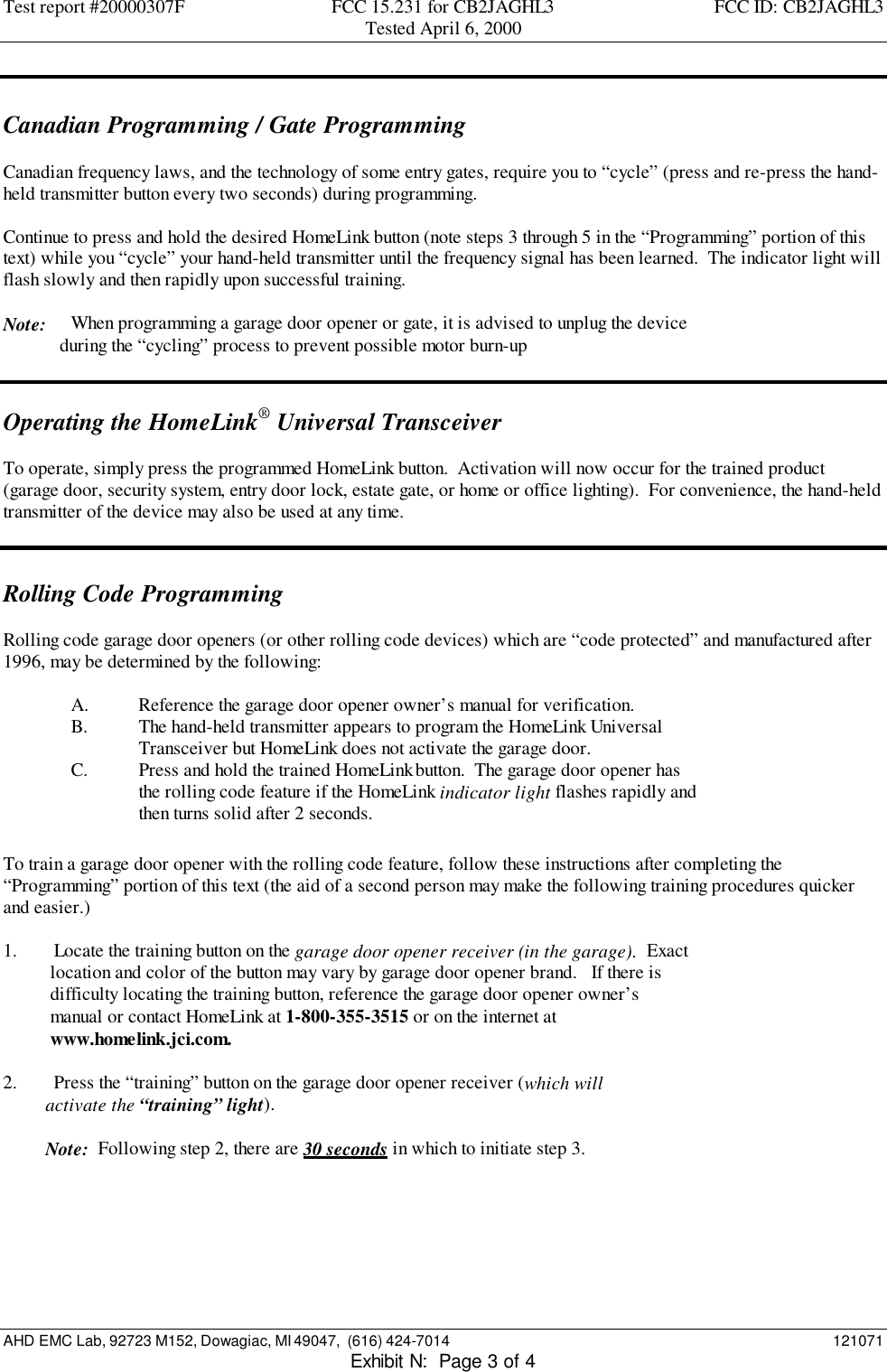 Test report #20000307F FCC 15.231 for CB2JAGHL3 FCC ID: CB2JAGHL3Tested April 6, 2000AHD EMC Lab, 92723 M152, Dowagiac, MI 49047,  (616) 424-7014 121071Exhibit N:  Page 3 of 4Canadian Programming / Gate ProgrammingCanadian frequency laws, and the technology of some entry gates, require you to “cycle” (press and re-press the hand-held transmitter button every two seconds) during programming.Continue to press and hold the desired HomeLink button (note steps 3 through 5 in the “Programming” portion of thistext) while you “cycle” your hand-held transmitter until the frequency signal has been learned.  The indicator light willflash slowly and then rapidly upon successful training.Note: When programming a garage door opener or gate, it is advised to unplug the device            during the “cycling” process to prevent possible motor burn-upOperating the HomeLink® Universal TransceiverTo operate, simply press the programmed HomeLink button.  Activation will now occur for the trained product(garage door, security system, entry door lock, estate gate, or home or office lighting).  For convenience, the hand-heldtransmitter of the device may also be used at any time.Rolling Code ProgrammingRolling code garage door openers (or other rolling code devices) which are “code protected” and manufactured after1996, may be determined by the following:A. Reference the garage door opener owner’s manual for verification.B. The hand-held transmitter appears to program the HomeLink UniversalTransceiver but HomeLink does not activate the garage door.C. Press and hold the trained HomeLink button.  The garage door opener hasthe rolling code feature if the HomeLink indicator light flashes rapidly andthen turns solid after 2 seconds.To train a garage door opener with the rolling code feature, follow these instructions after completing the“Programming” portion of this text (the aid of a second person may make the following training procedures quickerand easier.)1. Locate the training button on the garage door opener receiver (in the garage).  Exact    location and color of the button may vary by garage door opener brand.   If there is    difficulty locating the training button, reference the garage door opener owner’s    manual or contact HomeLink at 1-800-355-3515 or on the internet at    www.homelink.jci.com.2. Press the “training” button on the garage door opener receiver (which will         activate the “training” light).         Note:  Following step 2, there are 30 seconds in which to initiate step 3.