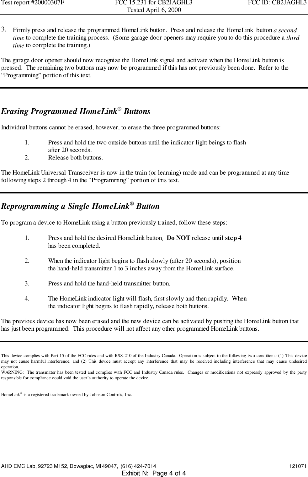 Test report #20000307F FCC 15.231 for CB2JAGHL3 FCC ID: CB2JAGHL3Tested April 6, 2000AHD EMC Lab, 92723 M152, Dowagiac, MI 49047,  (616) 424-7014 121071Exhibit N:  Page 4 of 43.  Firmly press and release the programmed HomeLink button.  Press and release the HomeLink  button a secondtime to complete the training process.  (Some garage door openers may require you to do this procedure a thirdtime to complete the training.)The garage door opener should now recognize the HomeLink signal and activate when the HomeLink button ispressed.  The remaining two buttons may now be programmed if this has not previously been done.  Refer to the“Programming” portion of this text.Erasing Programmed HomeLink® ButtonsIndividual buttons cannot be erased, however, to erase the three programmed buttons:1. Press and hold the two outside buttons until the indicator light beings to flashafter 20 seconds.2. Release both buttons.The HomeLink Universal Transceiver is now in the train (or learning) mode and can be programmed at any timefollowing steps 2 through 4 in the “Programming” portion of this text.Reprogramming a Single HomeLink® ButtonTo program a device to HomeLink using a button previously trained, follow these steps:1. Press and hold the desired HomeLink button.  Do NOT release until step 4has been completed.2. When the indicator light begins to flash slowly (after 20 seconds), positionthe hand-held transmitter 1 to 3 inches away from the HomeLink surface.3. Press and hold the hand-held transmitter button.4. The HomeLink indicator light will flash, first slowly and then rapidly.  Whenthe indicator light begins to flash rapidly, release both buttons.The previous device has now been erased and the new device can be activated by pushing the HomeLink button thathas just been programmed.  This procedure will not affect any other programmed HomeLink buttons.This device complies with Part 15 of the FCC rules and with RSS-210 of the Industry Canada.  Operation is subject to the following two conditions: (1) This devicemay not cause harmful interference, and (2) This device must accept any interference that may be received including interference that may cause undesiredoperation.WARNING:  The transmitter has been tested and complies with FCC and Industry Canada rules.  Changes or modifications not expressly approved by the partyresponsible for compliance could void the user’s authority to operate the device.HomeLink® is a registered trademark owned by Johnson Controls, Inc.