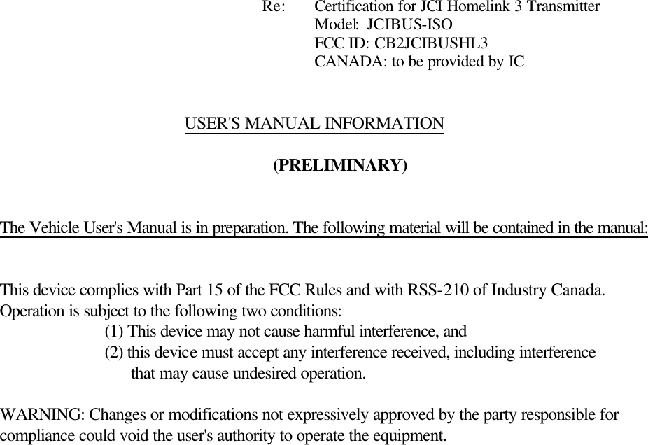             Re: Certification for JCI Homelink 3 Transmitter       Model:  JCIBUS-ISO       FCC ID: CB2JCIBUSHL3       CANADA: to be provided by IC   USER&apos;S MANUAL INFORMATION  (PRELIMINARY)   The Vehicle User&apos;s Manual is in preparation. The following material will be contained in the manual:   This device complies with Part 15 of the FCC Rules and with RSS-210 of Industry Canada. Operation is subject to the following two conditions:   (1) This device may not cause harmful interference, and   (2) this device must accept any interference received, including interference                    that may cause undesired operation.  WARNING: Changes or modifications not expressively approved by the party responsible for compliance could void the user&apos;s authority to operate the equipment.   