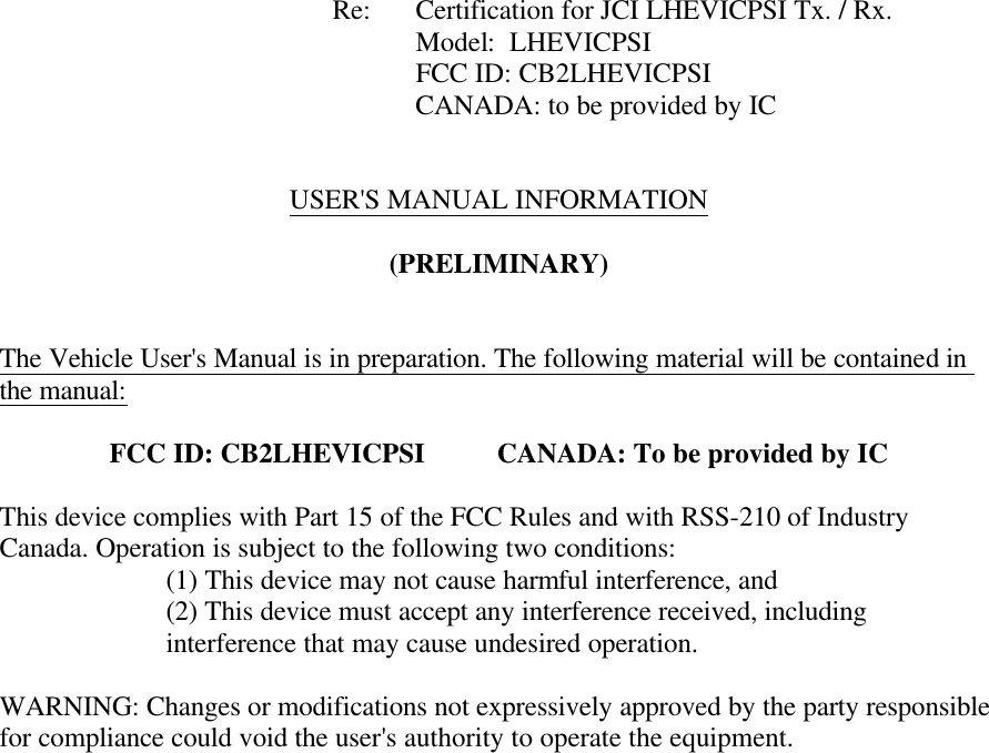        Re: Certification for JCI LHEVICPSI Tx. / Rx. Model:  LHEVICPSI      FCC ID: CB2LHEVICPSI CANADA: to be provided by IC     USER&apos;S MANUAL INFORMATION  (PRELIMINARY)   The Vehicle User&apos;s Manual is in preparation. The following material will be contained in the manual:  FCC ID: CB2LHEVICPSI          CANADA: To be provided by IC  This device complies with Part 15 of the FCC Rules and with RSS-210 of Industry Canada. Operation is subject to the following two conditions:   (1) This device may not cause harmful interference, and (2) This device must accept any interference received, including interference that may cause undesired operation.  WARNING: Changes or modifications not expressively approved by the party responsible for compliance could void the user&apos;s authority to operate the equipment.   