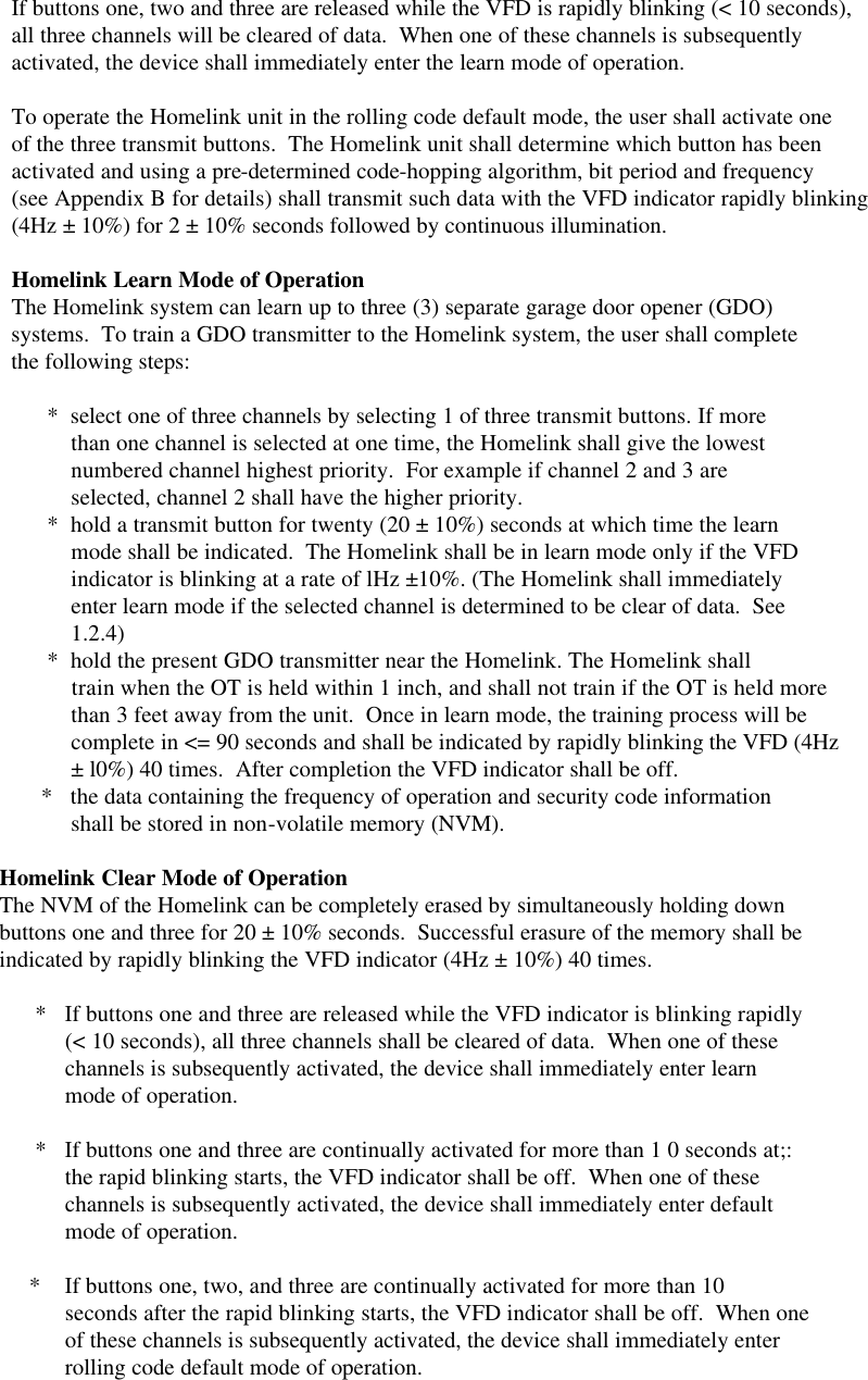      If buttons one, two and three are released while the VFD is rapidly blinking (&lt; 10 seconds),     all three channels will be cleared of data.  When one of these channels is subsequently     activated, the device shall immediately enter the learn mode of operation.      To operate the Homelink unit in the rolling code default mode, the user shall activate one     of the three transmit buttons.  The Homelink unit shall determine which button has been     activated and using a pre-determined code-hopping algorithm, bit period and frequency     (see Appendix B for details) shall transmit such data with the VFD indicator rapidly blinking     (4Hz ± 10%) for 2 ± 10% seconds followed by continuous illumination.      Homelink Learn Mode of Operation     The Homelink system can learn up to three (3) separate garage door opener (GDO)     systems.  To train a GDO transmitter to the Homelink system, the user shall complete     the following steps:            *  select one of three channels by selecting 1 of three transmit buttons. If more               than one channel is selected at one time, the Homelink shall give the lowest               numbered channel highest priority.  For example if channel 2 and 3 are               selected, channel 2 shall have the higher priority.           *  hold a transmit button for twenty (20 ± 10%) seconds at which time the learn               mode shall be indicated.  The Homelink shall be in learn mode only if the VFD               indicator is blinking at a rate of lHz ±10%. (The Homelink shall immediately               enter learn mode if the selected channel is determined to be clear of data.  See               1.2.4)           *  hold the present GDO transmitter near the Homelink. The Homelink shall               train when the OT is held within 1 inch, and shall not train if the OT is held more               than 3 feet away from the unit.  Once in learn mode, the training process will be               complete in &lt;= 90 seconds and shall be indicated by rapidly blinking the VFD (4Hz               ± l0%) 40 times.  After completion the VFD indicator shall be off.          *   the data containing the frequency of operation and security code information               shall be stored in non-volatile memory (NVM).    Homelink Clear Mode of Operation   The NVM of the Homelink can be completely erased by simultaneously holding down   buttons one and three for 20 ± 10% seconds.  Successful erasure of the memory shall be   indicated by rapidly blinking the VFD indicator (4Hz ± 10%) 40 times.          *   If buttons one and three are released while the VFD indicator is blinking rapidly              (&lt; 10 seconds), all three channels shall be cleared of data.  When one of these              channels is subsequently activated, the device shall immediately enter learn              mode of operation.          *   If buttons one and three are continually activated for more than 1 0 seconds at;:              the rapid blinking starts, the VFD indicator shall be off.  When one of these              channels is subsequently activated, the device shall immediately enter default              mode of operation.         *    If buttons one, two, and three are continually activated for more than 10              seconds after the rapid blinking starts, the VFD indicator shall be off.  When one              of these channels is subsequently activated, the device shall immediately enter              rolling code default mode of operation.  