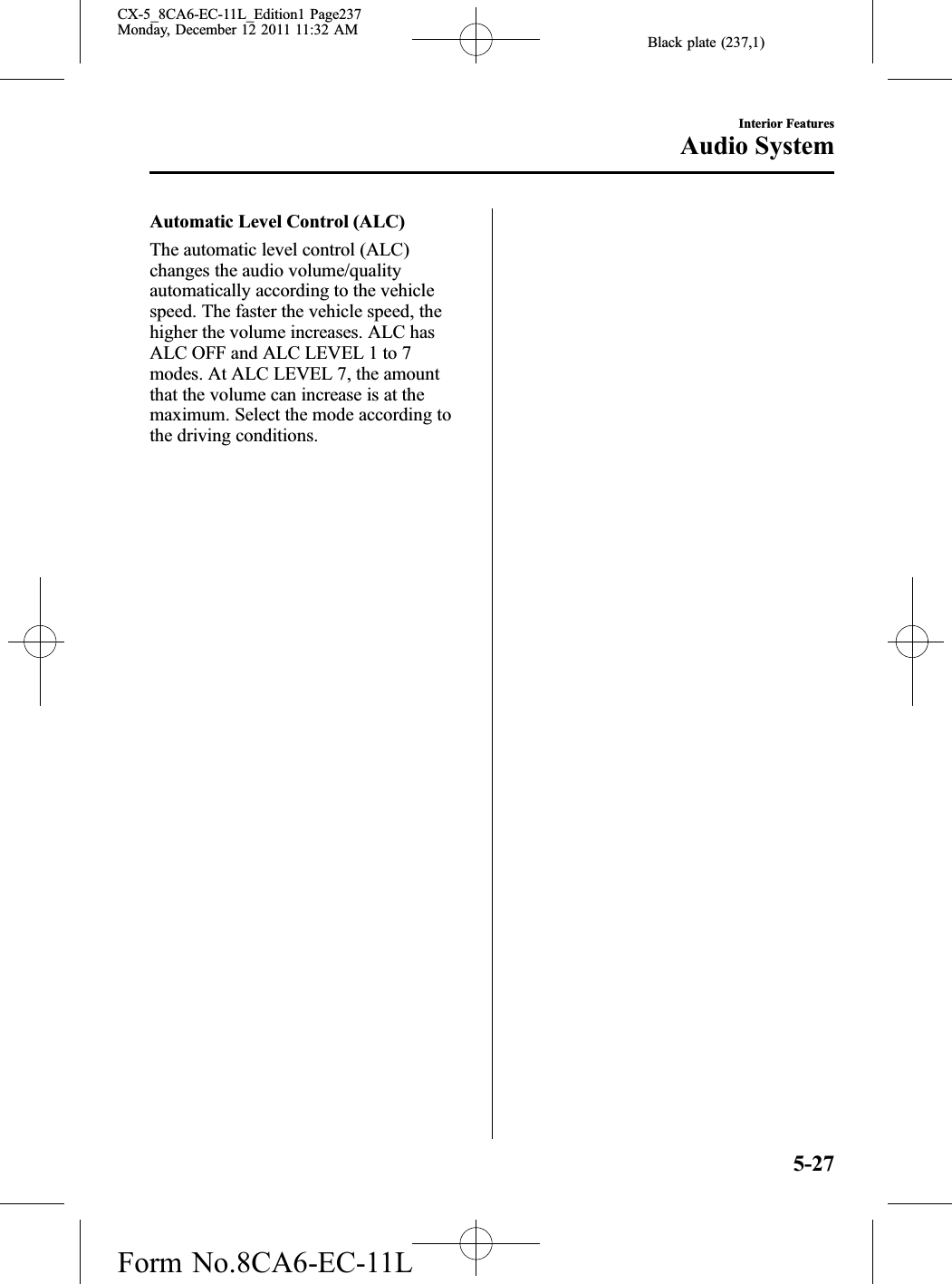 Black plate (237,1)Automatic Level Control (ALC)The automatic level control (ALC)changes the audio volume/qualityautomatically according to the vehiclespeed. The faster the vehicle speed, thehigher the volume increases. ALC hasALC OFF and ALC LEVEL 1 to 7modes. At ALC LEVEL 7, the amountthat the volume can increase is at themaximum. Select the mode according tothe driving conditions.Interior FeaturesAudio System5-27CX-5_8CA6-EC-11L_Edition1 Page237Monday, December 12 2011 11:32 AMForm No.8CA6-EC-11L