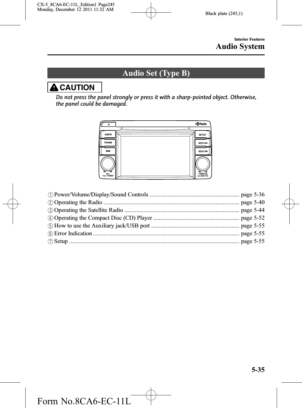 Black plate (245,1)Audio Set (Type B)CAUTIONDo not press the panel strongly or press it with a sharp-pointed object. Otherwise,the panel could be damaged.Power/Volume/Display/Sound Controls ............................................................ page 5-36Operating the Radio ........................................................................................... page 5-40Operating the Satellite Radio ............................................................................. page 5-44Operating the Compact Disc (CD) Player .......................................................... page 5-52How to use the Auxiliary jack/USB port ........................................................... page 5-55Error Indication .................................................................................................. page 5-55Setup .................................................................................................................. page 5-55Interior FeaturesAudio System5-35CX-5_8CA6-EC-11L_Edition1 Page245Monday, December 12 2011 11:32 AMForm No.8CA6-EC-11L