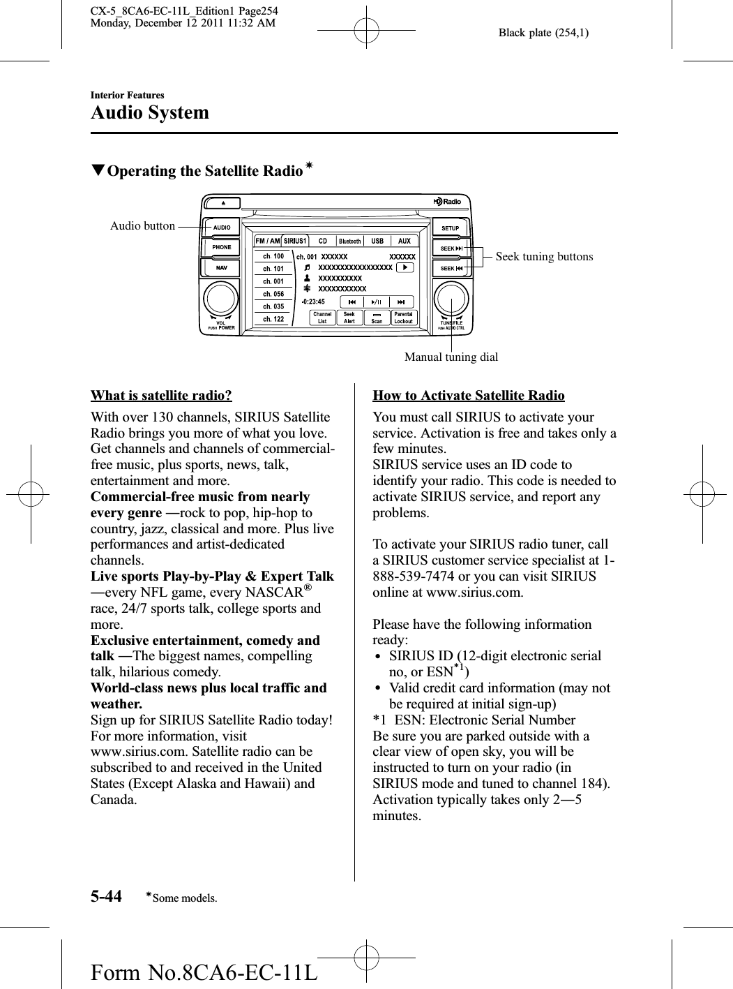 Black plate (254,1)qOperating the Satellite RadioíSeek tuning buttonsManual tuning dialAudio buttonWhat is satellite radio?With over 130 channels, SIRIUS SatelliteRadio brings you more of what you love.Get channels and channels of commercial-free music, plus sports, news, talk,entertainment and more.Commercial-free music from nearlyevery genre ―rock to pop, hip-hop tocountry, jazz, classical and more. Plus liveperformances and artist-dedicatedchannels.Live sports Play-by-Play &amp; Expert Talk―every NFL game, every NASCAR®race, 24/7 sports talk, college sports andmore.Exclusive entertainment, comedy andtalk ―The biggest names, compellingtalk, hilarious comedy.World-class news plus local traffic andweather.Sign up for SIRIUS Satellite Radio today!For more information, visitwww.sirius.com. Satellite radio can besubscribed to and received in the UnitedStates (Except Alaska and Hawaii) andCanada.How to Activate Satellite RadioYou must call SIRIUS to activate yourservice. Activation is free and takes only afew minutes.SIRIUS service uses an ID code toidentify your radio. This code is needed toactivate SIRIUS service, and report anyproblems.To activate your SIRIUS radio tuner, calla SIRIUS customer service specialist at 1-888-539-7474 or you can visit SIRIUSonline at www.sirius.com.Please have the following informationready:lSIRIUS ID (12-digit electronic serialno, or ESN*1)lValid credit card information (may notbe required at initial sign-up)*1 ESN: Electronic Serial NumberBe sure you are parked outside with aclear view of open sky, you will beinstructed to turn on your radio (inSIRIUS mode and tuned to channel 184).Activation typically takes only 2―5minutes.5-44Interior FeaturesíSome models.Audio SystemCX-5_8CA6-EC-11L_Edition1 Page254Monday, December 12 2011 11:32 AMForm No.8CA6-EC-11L