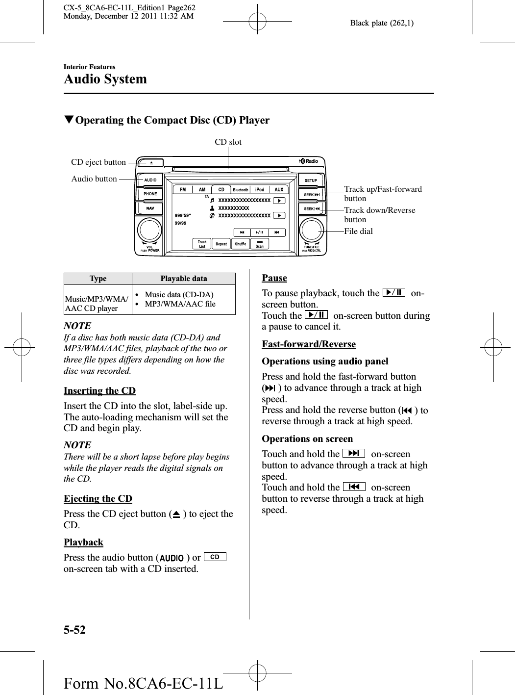 Black plate (262,1)qOperating the Compact Disc (CD) PlayerCD slotAudio buttonCD eject buttonTrack up/Fast-forward buttonTrack down/Reverse buttonFile dialType Playable dataMusic/MP3/WMA/AAC CD playerlMusic data (CD-DA)lMP3/WMA/AAC fileNOTEIf a disc has both music data (CD-DA) andMP3/WMA/AAC files, playback of the two orthree file types differs depending on how thedisc was recorded.Inserting the CDInsert the CD into the slot, label-side up.The auto-loading mechanism will set theCD and begin play.NOTEThere will be a short lapse before play beginswhile the player reads the digital signals onthe CD.Ejecting the CDPress the CD eject button ( ) to eject theCD.PlaybackPress the audio button ( )oron-screen tab with a CD inserted.PauseTo pause playback, touch the on-screen button.Touch the on-screen button duringa pause to cancel it.Fast-forward/ReverseOperations using audio panelPress and hold the fast-forward button() to advance through a track at highspeed.Press and hold the reverse button ( )toreverse through a track at high speed.Operations on screenTouch and hold the on-screenbutton to advance through a track at highspeed.Touch and hold the on-screenbutton to reverse through a track at highspeed.5-52Interior FeaturesAudio SystemCX-5_8CA6-EC-11L_Edition1 Page262Monday, December 12 2011 11:32 AMForm No.8CA6-EC-11L