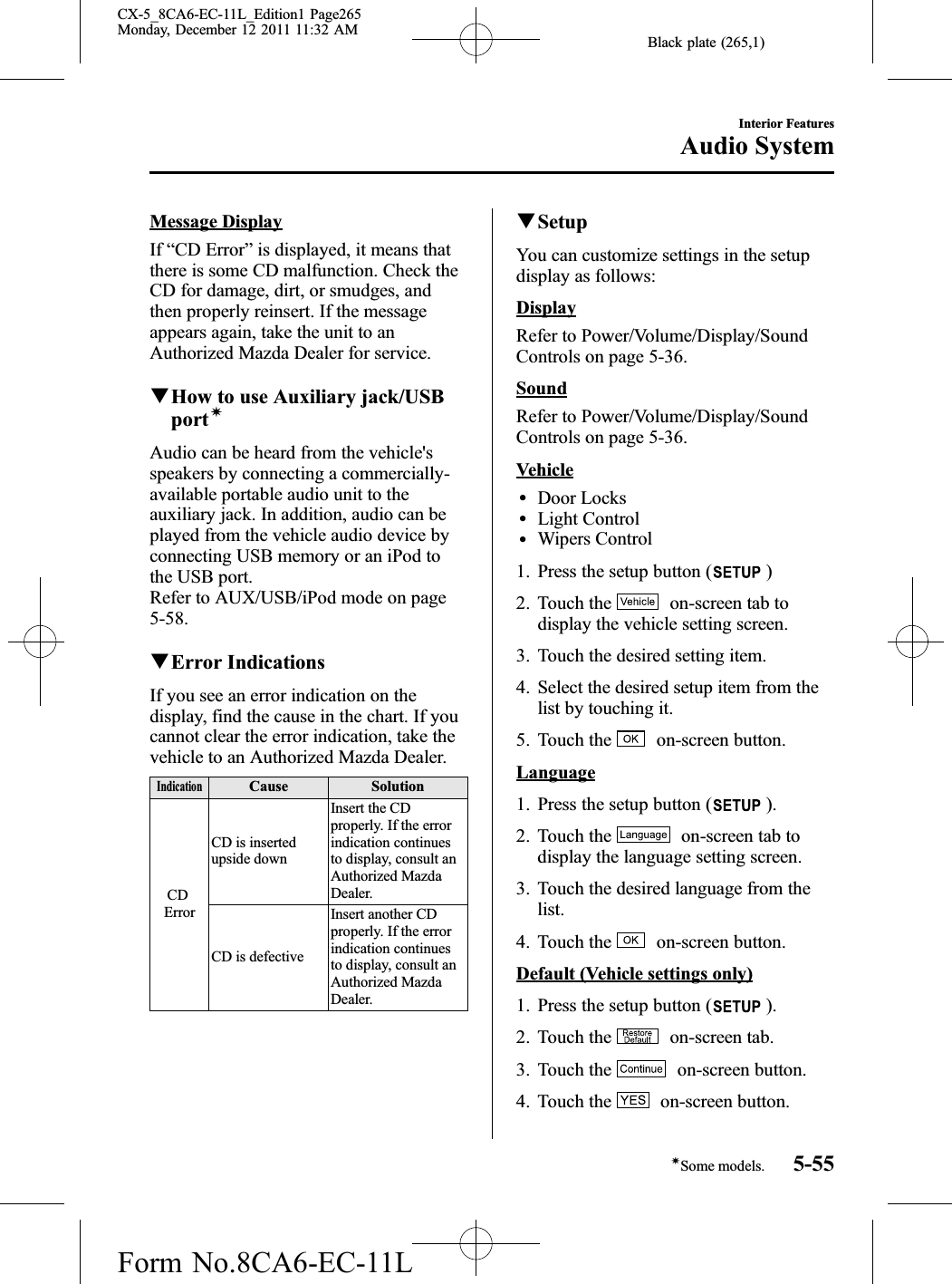 Black plate (265,1)Message DisplayIf “CD Error”is displayed, it means thatthere is some CD malfunction. Check theCD for damage, dirt, or smudges, andthen properly reinsert. If the messageappears again, take the unit to anAuthorized Mazda Dealer for service.qHow to use Auxiliary jack/USBportíAudio can be heard from the vehicle&apos;sspeakers by connecting a commercially-available portable audio unit to theauxiliary jack. In addition, audio can beplayed from the vehicle audio device byconnecting USB memory or an iPod tothe USB port.Refer to AUX/USB/iPod mode on page5-58.qError IndicationsIf you see an error indication on thedisplay, find the cause in the chart. If youcannot clear the error indication, take thevehicle to an Authorized Mazda Dealer.IndicationCause SolutionCDErrorCD is insertedupside downInsert the CDproperly. If the errorindication continuesto display, consult anAuthorized MazdaDealer.CD is defectiveInsert another CDproperly. If the errorindication continuesto display, consult anAuthorized MazdaDealer.qSetupYou can customize settings in the setupdisplay as follows:DisplayRefer to Power/Volume/Display/SoundControls on page 5-36.SoundRefer to Power/Volume/Display/SoundControls on page 5-36.VehiclelDoor LockslLight ControllWipers Control1. Press the setup button ( )2. Touch the on-screen tab todisplay the vehicle setting screen.3. Touch the desired setting item.4. Select the desired setup item from thelist by touching it.5. Touch the on-screen button.Language1. Press the setup button ( ).2. Touch the on-screen tab todisplay the language setting screen.3. Touch the desired language from thelist.4. Touch the on-screen button.Default (Vehicle settings only)1. Press the setup button ( ).2. Touch the on-screen tab.3. Touch the on-screen button.4. Touch the on-screen button.Interior FeaturesAudio System5-55íSome models.CX-5_8CA6-EC-11L_Edition1 Page265Monday, December 12 2011 11:32 AMForm No.8CA6-EC-11L