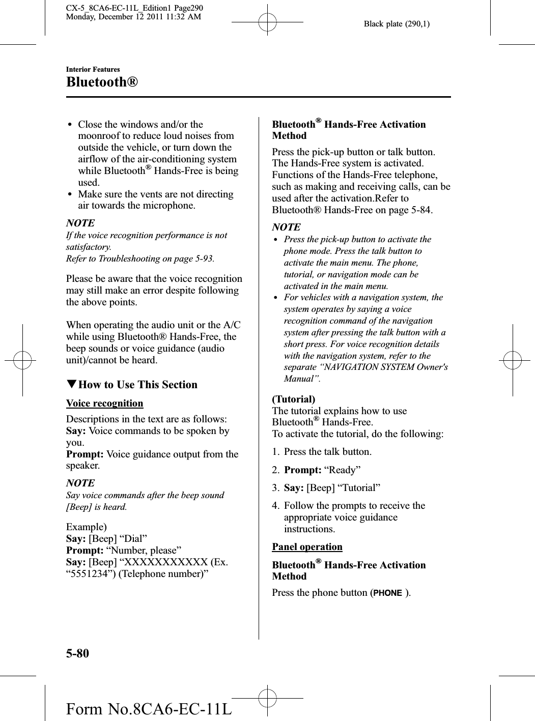 Black plate (290,1)lClose the windows and/or themoonroof to reduce loud noises fromoutside the vehicle, or turn down theairflow of the air-conditioning systemwhile Bluetooth®Hands-Free is beingused.lMake sure the vents are not directingair towards the microphone.NOTEIf the voice recognition performance is notsatisfactory.Refer to Troubleshooting on page 5-93.Please be aware that the voice recognitionmay still make an error despite followingthe above points.When operating the audio unit or the A/Cwhile using Bluetooth® Hands-Free, thebeep sounds or voice guidance (audiounit)/cannot be heard.qHow to Use This SectionVoice recognitionDescriptions in the text are as follows:Say: Voice commands to be spoken byyou.Prompt: Voice guidance output from thespeaker.NOTESay voice commands after the beep sound[Beep] is heard.Example)Say: [Beep] “Dial”Prompt: “Number, please”Say: [Beep] “XXXXXXXXXXX (Ex.“5551234”) (Telephone number)”Bluetooth®Hands-Free ActivationMethodPress the pick-up button or talk button.The Hands-Free system is activated.Functions of the Hands-Free telephone,such as making and receiving calls, can beused after the activation.Refer toBluetooth® Hands-Free on page 5-84.NOTElPress the pick-up button to activate thephone mode. Press the talk button toactivate the main menu. The phone,tutorial, or navigation mode can beactivated in the main menu.lFor vehicles with a navigation system, thesystem operates by saying a voicerecognition command of the navigationsystem after pressing the talk button with ashort press. For voice recognition detailswith the navigation system, refer to theseparate “NAVIGATION SYSTEM Owner&apos;sManual”.(Tutorial)The tutorial explains how to useBluetooth®Hands-Free.To activate the tutorial, do the following:1. Press the talk button.2. Prompt: “Ready”3. Say: [Beep] “Tutorial”4. Follow the prompts to receive theappropriate voice guidanceinstructions.Panel operationBluetooth®Hands-Free ActivationMethodPress the phone button ( ).5-80Interior FeaturesBluetooth®CX-5_8CA6-EC-11L_Edition1 Page290Monday, December 12 2011 11:32 AMForm No.8CA6-EC-11L
