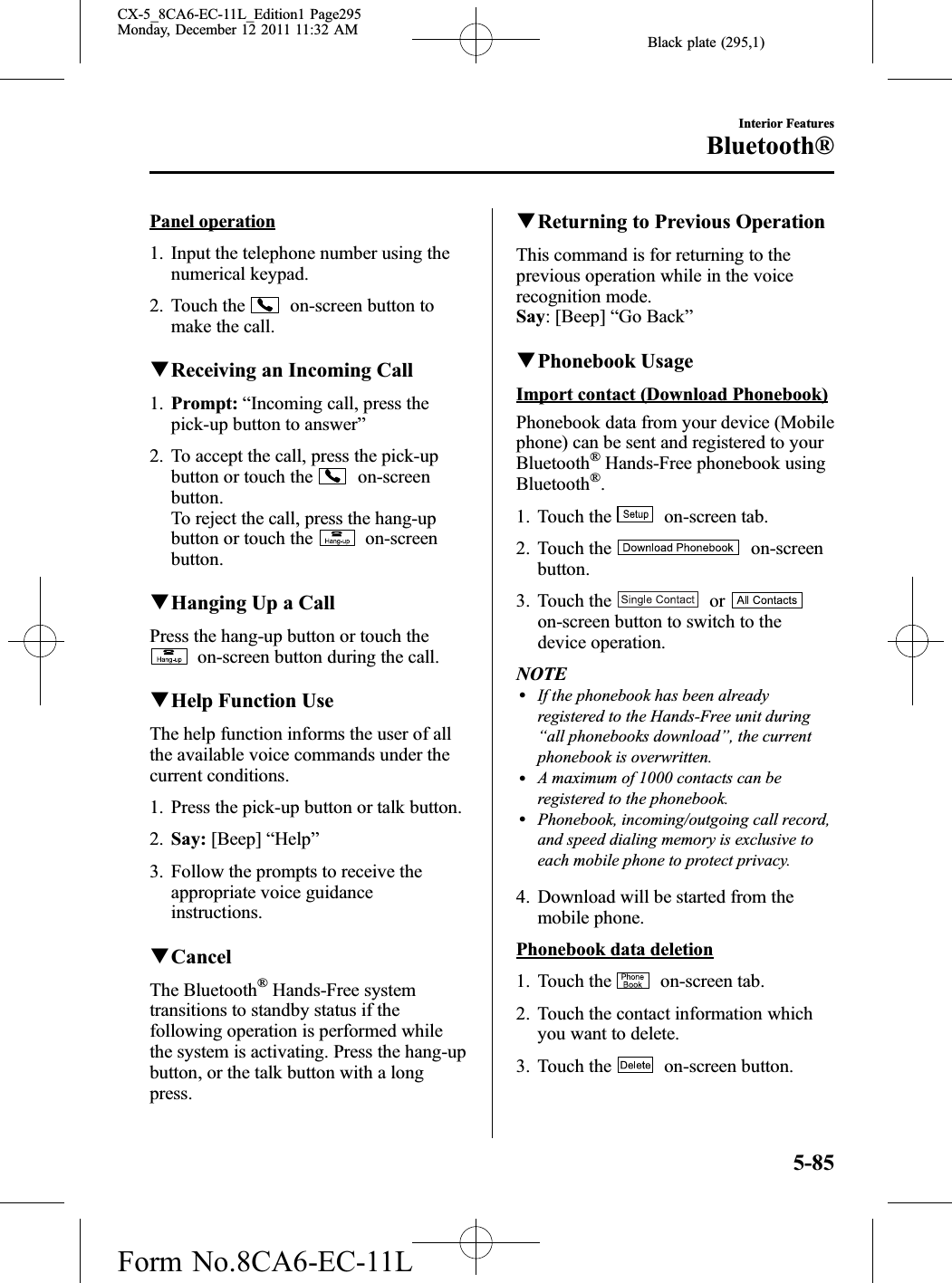 Black plate (295,1)Panel operation1. Input the telephone number using thenumerical keypad.2. Touch the on-screen button tomake the call.qReceiving an Incoming Call1. Prompt: “Incoming call, press thepick-up button to answer”2. To accept the call, press the pick-upbutton or touch the on-screenbutton.To reject the call, press the hang-upbutton or touch the on-screenbutton.qHanging Up a CallPress the hang-up button or touch theon-screen button during the call.qHelp Function UseThe help function informs the user of allthe available voice commands under thecurrent conditions.1. Press the pick-up button or talk button.2. Say: [Beep] “Help”3. Follow the prompts to receive theappropriate voice guidanceinstructions.qCancelThe Bluetooth®Hands-Free systemtransitions to standby status if thefollowing operation is performed whilethe system is activating. Press the hang-upbutton, or the talk button with a longpress.qReturning to Previous OperationThis command is for returning to theprevious operation while in the voicerecognition mode.Say: [Beep] “Go Back”qPhonebook UsageImport contact (Download Phonebook)Phonebook data from your device (Mobilephone) can be sent and registered to yourBluetooth®Hands-Free phonebook usingBluetooth®.1. Touch the on-screen tab.2. Touch the on-screenbutton.3. Touch the oron-screen button to switch to thedevice operation.NOTElIf the phonebook has been alreadyregistered to the Hands-Free unit during“all phonebooks download”, the currentphonebook is overwritten.lA maximum of 1000 contacts can beregistered to the phonebook.lPhonebook, incoming/outgoing call record,and speed dialing memory is exclusive toeach mobile phone to protect privacy.4. Download will be started from themobile phone.Phonebook data deletion1. Touch the on-screen tab.2. Touch the contact information whichyou want to delete.3. Touch the on-screen button.Interior FeaturesBluetooth®5-85CX-5_8CA6-EC-11L_Edition1 Page295Monday, December 12 2011 11:32 AMForm No.8CA6-EC-11L