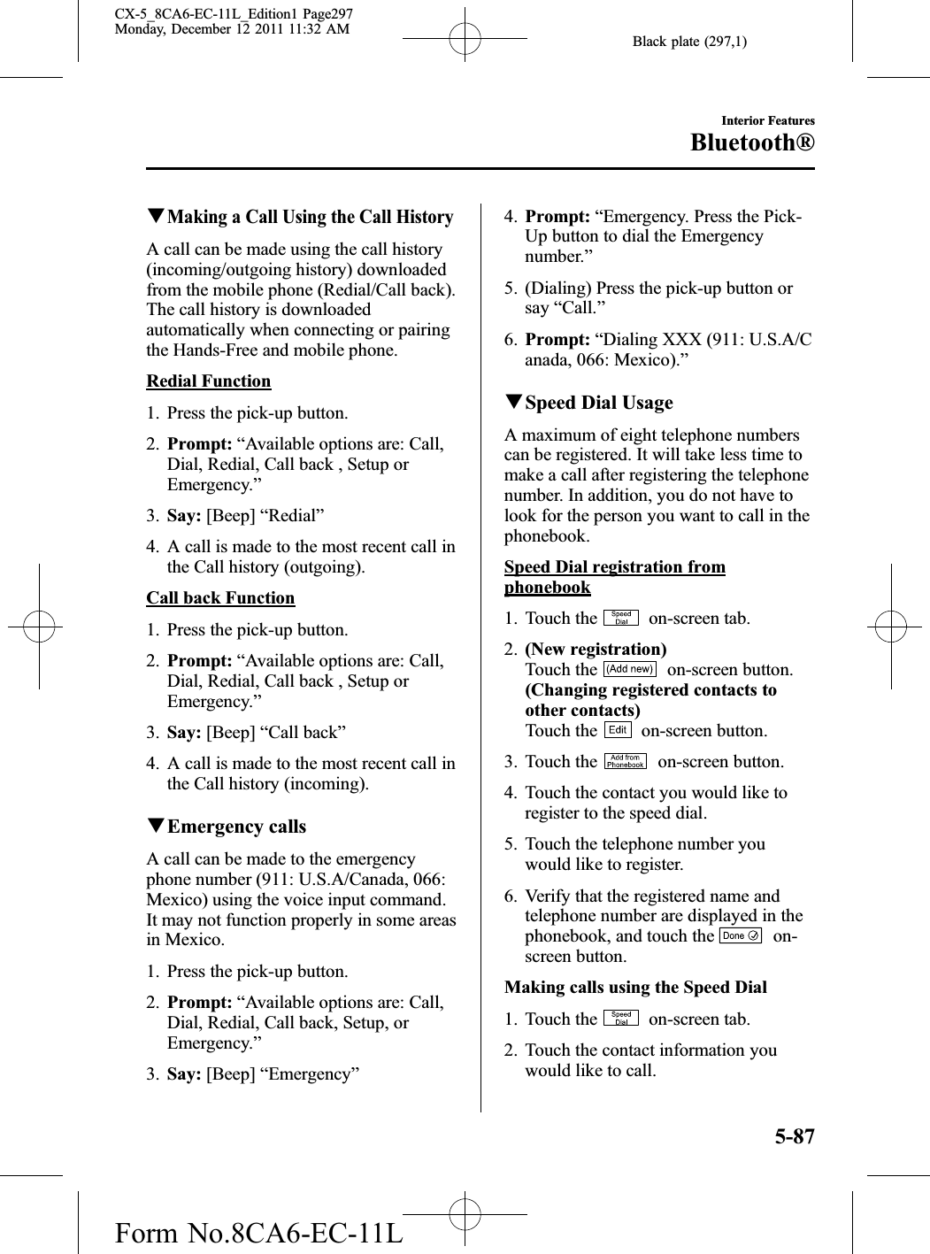 Black plate (297,1)qMaking a Call Using the Call HistoryA call can be made using the call history(incoming/outgoing history) downloadedfrom the mobile phone (Redial/Call back).The call history is downloadedautomatically when connecting or pairingthe Hands-Free and mobile phone.Redial Function1. Press the pick-up button.2. Prompt: “Available options are: Call,Dial, Redial, Call back , Setup orEmergency.”3. Say: [Beep] “Redial”4. A call is made to the most recent call inthe Call history (outgoing).Call back Function1. Press the pick-up button.2. Prompt: “Available options are: Call,Dial, Redial, Call back , Setup orEmergency.”3. Say: [Beep] “Call back”4. A call is made to the most recent call inthe Call history (incoming).qEmergency callsA call can be made to the emergencyphone number (911: U.S.A/Canada, 066:Mexico) using the voice input command.It may not function properly in some areasin Mexico.1. Press the pick-up button.2. Prompt: “Available options are: Call,Dial, Redial, Call back, Setup, orEmergency.”3. Say: [Beep] “Emergency”4. Prompt: “Emergency. Press the Pick-Up button to dial the Emergencynumber.”5. (Dialing) Press the pick-up button orsay “Call.”6. Prompt: “Dialing XXX (911: U.S.A/Canada, 066: Mexico).”qSpeed Dial UsageA maximum of eight telephone numberscan be registered. It will take less time tomake a call after registering the telephonenumber. In addition, you do not have tolook for the person you want to call in thephonebook.Speed Dial registration fromphonebook1. Touch the on-screen tab.2. (New registration)Touch the on-screen button.(Changing registered contacts toother contacts)Touch the on-screen button.3. Touch the on-screen button.4. Touch the contact you would like toregister to the speed dial.5. Touch the telephone number youwould like to register.6. Verify that the registered name andtelephone number are displayed in thephonebook, and touch the on-screen button.Making calls using the Speed Dial1. Touch the on-screen tab.2. Touch the contact information youwould like to call.Interior FeaturesBluetooth®5-87CX-5_8CA6-EC-11L_Edition1 Page297Monday, December 12 2011 11:32 AMForm No.8CA6-EC-11L