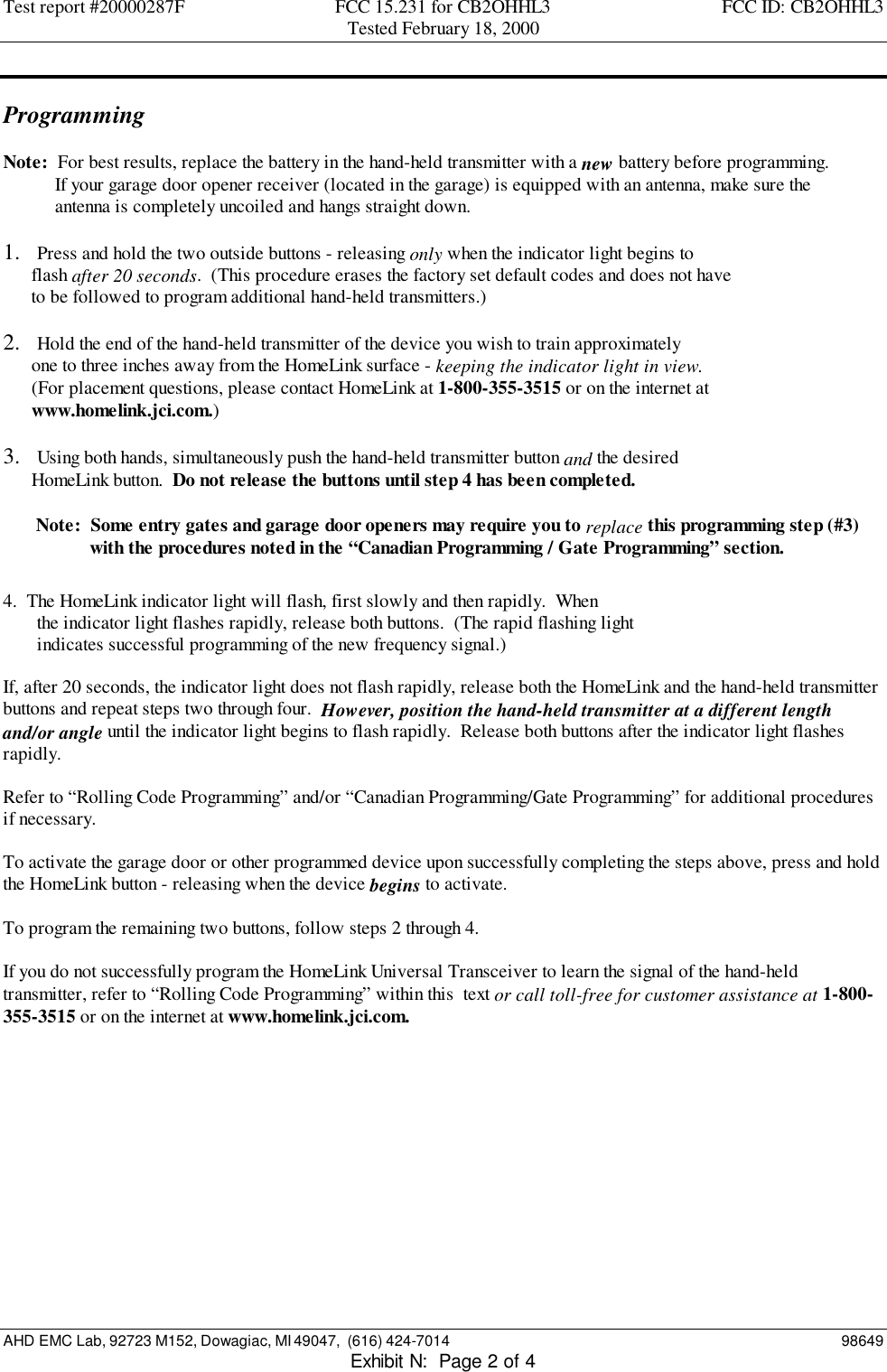 Test report #20000287F FCC 15.231 for CB2OHHL3 FCC ID: CB2OHHL3Tested February 18, 2000AHD EMC Lab, 92723 M152, Dowagiac, MI 49047,  (616) 424-7014 98649Exhibit N:  Page 2 of 4ProgrammingNote:  For best results, replace the battery in the hand-held transmitter with a new battery before programming.           If your garage door opener receiver (located in the garage) is equipped with an antenna, make sure the           antenna is completely uncoiled and hangs straight down.1.  Press and hold the two outside buttons - releasing only when the indicator light begins to      flash after 20 seconds.  (This procedure erases the factory set default codes and does not have      to be followed to program additional hand-held transmitters.)2.  Hold the end of the hand-held transmitter of the device you wish to train approximately      one to three inches away from the HomeLink surface - keeping the indicator light in view.      (For placement questions, please contact HomeLink at 1-800-355-3515 or on the internet at      www.homelink.jci.com.)3.  Using both hands, simultaneously push the hand-held transmitter button and the desired      HomeLink button.  Do not release the buttons until step 4 has been completed.       Note:  Some entry gates and garage door openers may require you to replace this programming step (#3)    with the procedures noted in the “Canadian Programming / Gate Programming” section.4.  The HomeLink indicator light will flash, first slowly and then rapidly.  Whenthe indicator light flashes rapidly, release both buttons.  (The rapid flashing lightindicates successful programming of the new frequency signal.)If, after 20 seconds, the indicator light does not flash rapidly, release both the HomeLink and the hand-held transmitterbuttons and repeat steps two through four.  However, position the hand-held transmitter at a different lengthand/or angle until the indicator light begins to flash rapidly.  Release both buttons after the indicator light flashesrapidly.Refer to “Rolling Code Programming” and/or “Canadian Programming/Gate Programming” for additional proceduresif necessary.To activate the garage door or other programmed device upon successfully completing the steps above, press and holdthe HomeLink button - releasing when the device begins to activate.To program the remaining two buttons, follow steps 2 through 4.If you do not successfully program the HomeLink Universal Transceiver to learn the signal of the hand-heldtransmitter, refer to “Rolling Code Programming” within this  text or call toll-free for customer assistance at 1-800-355-3515 or on the internet at www.homelink.jci.com.