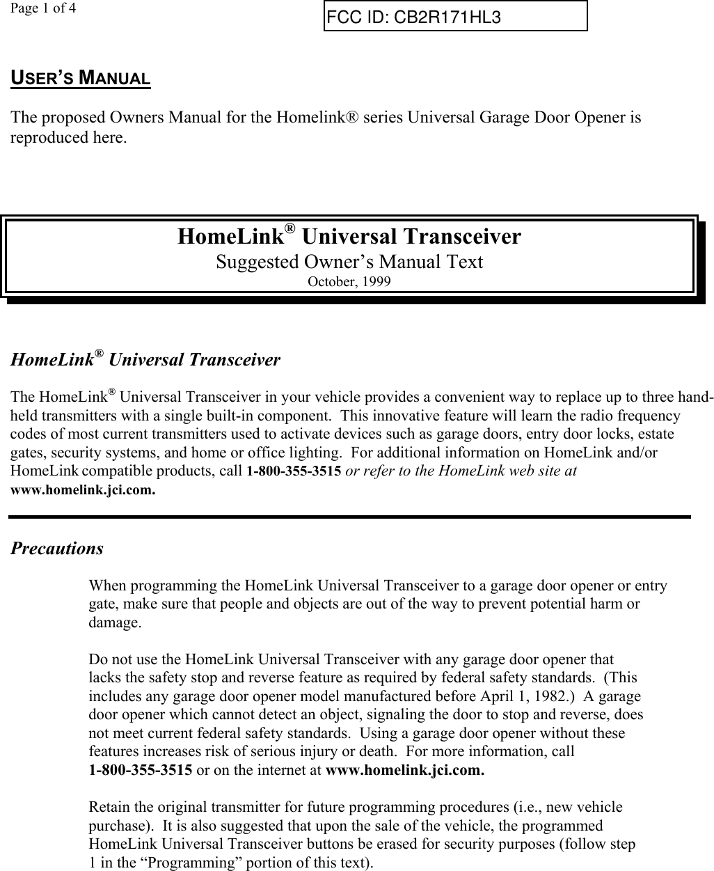 Page 1 of 4USER’S MANUALThe proposed Owners Manual for the Homelink® series Universal Garage Door Opener isreproduced here.HomeLink® Universal TransceiverSuggested Owner’s Manual TextOctober, 1999HomeLink® Universal TransceiverThe HomeLink® Universal Transceiver in your vehicle provides a convenient way to replace up to three hand-held transmitters with a single built-in component.  This innovative feature will learn the radio frequencycodes of most current transmitters used to activate devices such as garage doors, entry door locks, estategates, security systems, and home or office lighting.  For additional information on HomeLink and/orHomeLink compatible products, call 1-800-355-3515 or refer to the HomeLink web site atwww.homelink.jci.com.PrecautionsWhen programming the HomeLink Universal Transceiver to a garage door opener or entrygate, make sure that people and objects are out of the way to prevent potential harm ordamage.Do not use the HomeLink Universal Transceiver with any garage door opener thatlacks the safety stop and reverse feature as required by federal safety standards.  (Thisincludes any garage door opener model manufactured before April 1, 1982.)  A garagedoor opener which cannot detect an object, signaling the door to stop and reverse, doesnot meet current federal safety standards.  Using a garage door opener without thesefeatures increases risk of serious injury or death.  For more information, call1-800-355-3515 or on the internet at www.homelink.jci.com.Retain the original transmitter for future programming procedures (i.e., new vehiclepurchase).  It is also suggested that upon the sale of the vehicle, the programmedHomeLink Universal Transceiver buttons be erased for security purposes (follow step1 in the “Programming” portion of this text).FCC ID: CB2R171HL3