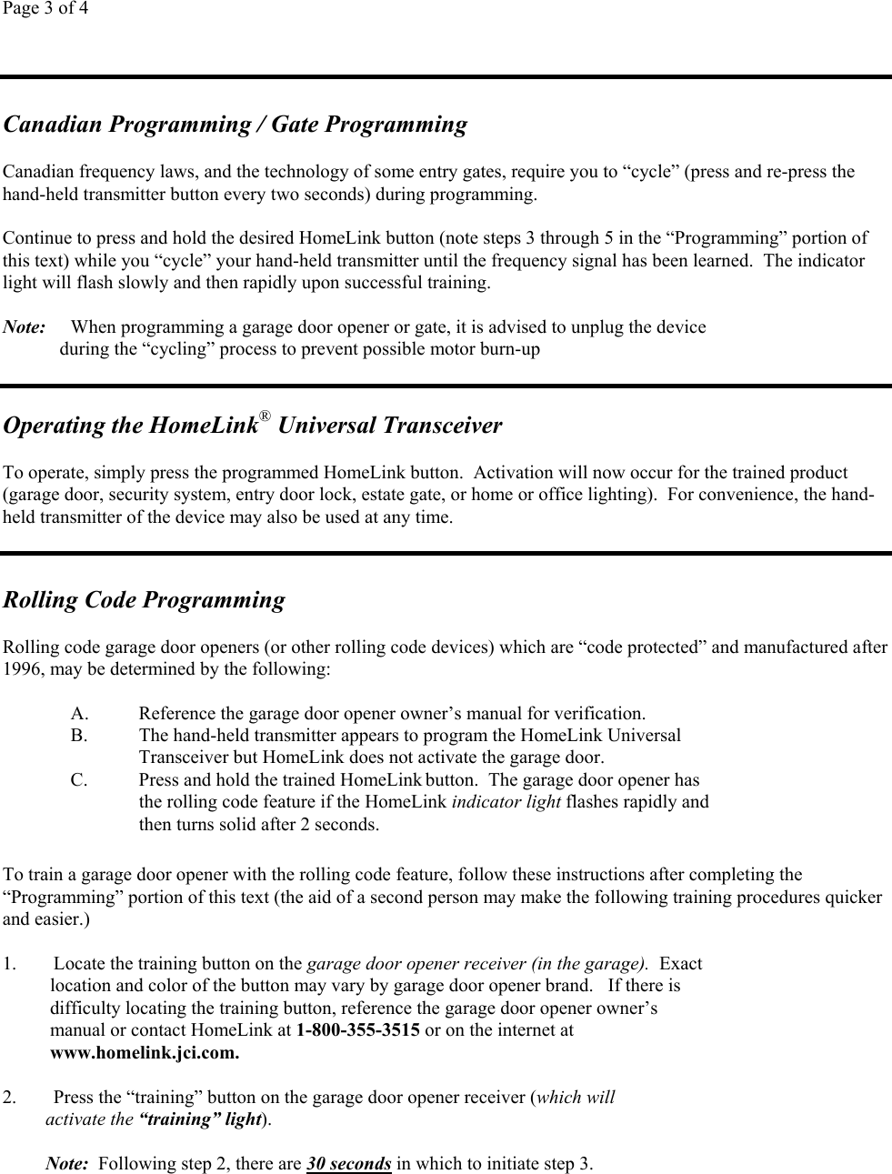 Page 3 of 4Canadian Programming / Gate ProgrammingCanadian frequency laws, and the technology of some entry gates, require you to “cycle” (press and re-press thehand-held transmitter button every two seconds) during programming.Continue to press and hold the desired HomeLink button (note steps 3 through 5 in the “Programming” portion ofthis text) while you “cycle” your hand-held transmitter until the frequency signal has been learned.  The indicatorlight will flash slowly and then rapidly upon successful training.Note: When programming a garage door opener or gate, it is advised to unplug the device            during the “cycling” process to prevent possible motor burn-upOperating the HomeLink® Universal TransceiverTo operate, simply press the programmed HomeLink button.  Activation will now occur for the trained product(garage door, security system, entry door lock, estate gate, or home or office lighting).  For convenience, the hand-held transmitter of the device may also be used at any time.Rolling Code ProgrammingRolling code garage door openers (or other rolling code devices) which are “code protected” and manufactured after1996, may be determined by the following:A. Reference the garage door opener owner’s manual for verification.B. The hand-held transmitter appears to program the HomeLink UniversalTransceiver but HomeLink does not activate the garage door.C. Press and hold the trained HomeLink button.  The garage door opener hasthe rolling code feature if the HomeLink indicator light flashes rapidly andthen turns solid after 2 seconds.To train a garage door opener with the rolling code feature, follow these instructions after completing the“Programming” portion of this text (the aid of a second person may make the following training procedures quickerand easier.)1. Locate the training button on the garage door opener receiver (in the garage).  Exact    location and color of the button may vary by garage door opener brand.   If there is    difficulty locating the training button, reference the garage door opener owner’s    manual or contact HomeLink at 1-800-355-3515 or on the internet at    www.homelink.jci.com.2. Press the “training” button on the garage door opener receiver (which will         activate the “training” light).         Note:  Following step 2, there are 30 seconds in which to initiate step 3.