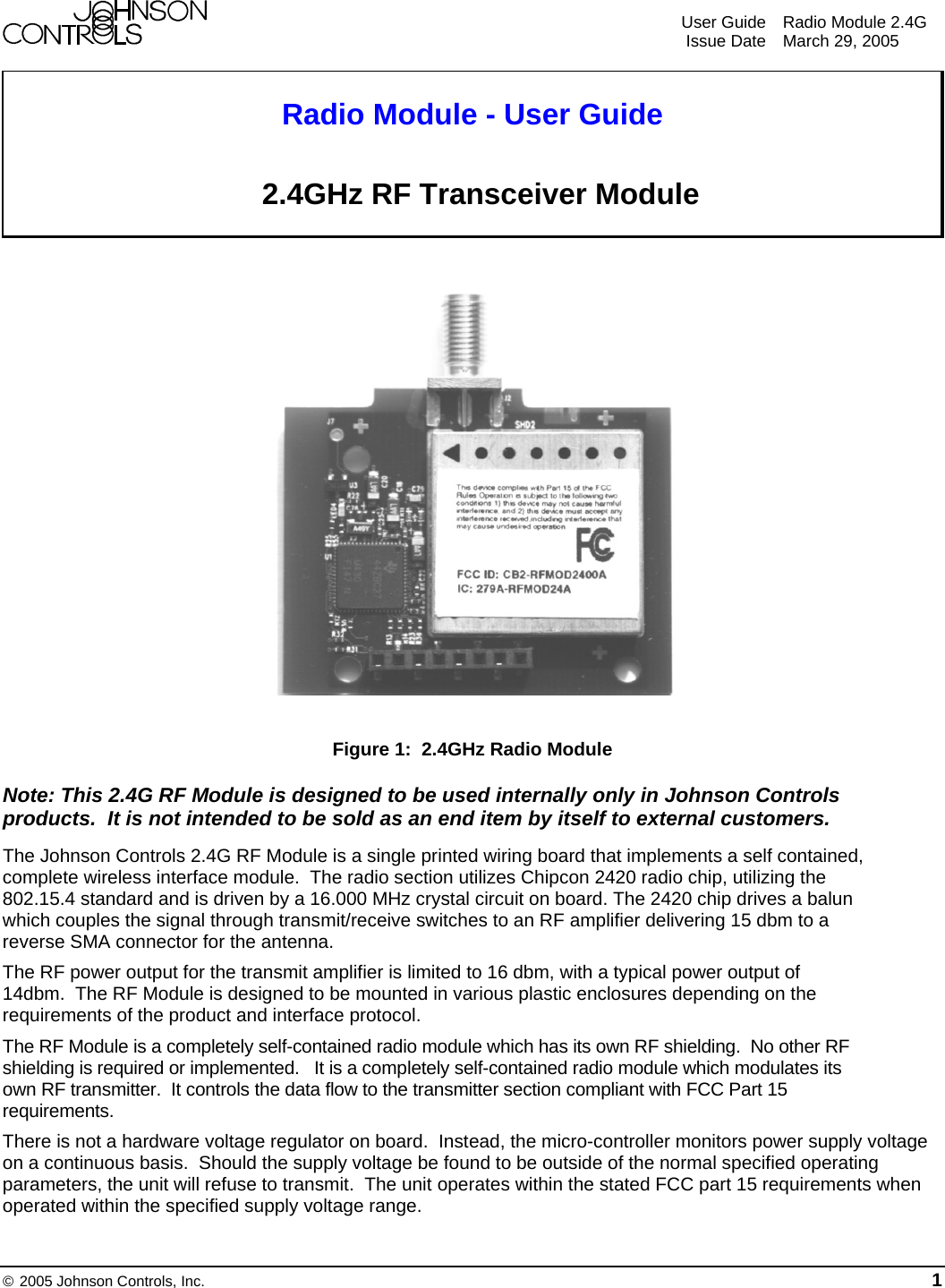    User Guide  Radio Module 2.4G  Issue Date  March 29, 2005  © 2005 Johnson Controls, Inc. 1       Radio Module - User Guide   2.4GHz RF Transceiver Module                                                   Figure 1:  2.4GHz Radio Module Note: This 2.4G RF Module is designed to be used internally only in Johnson Controls products.  It is not intended to be sold as an end item by itself to external customers. The Johnson Controls 2.4G RF Module is a single printed wiring board that implements a self contained, complete wireless interface module.  The radio section utilizes Chipcon 2420 radio chip, utilizing the 802.15.4 standard and is driven by a 16.000 MHz crystal circuit on board. The 2420 chip drives a balun which couples the signal through transmit/receive switches to an RF amplifier delivering 15 dbm to a reverse SMA connector for the antenna.  The RF power output for the transmit amplifier is limited to 16 dbm, with a typical power output of 14dbm.  The RF Module is designed to be mounted in various plastic enclosures depending on the requirements of the product and interface protocol.   The RF Module is a completely self-contained radio module which has its own RF shielding.  No other RF shielding is required or implemented.   It is a completely self-contained radio module which modulates its own RF transmitter.  It controls the data flow to the transmitter section compliant with FCC Part 15 requirements. There is not a hardware voltage regulator on board.  Instead, the micro-controller monitors power supply voltage on a continuous basis.  Should the supply voltage be found to be outside of the normal specified operating parameters, the unit will refuse to transmit.  The unit operates within the stated FCC part 15 requirements when operated within the specified supply voltage range.  