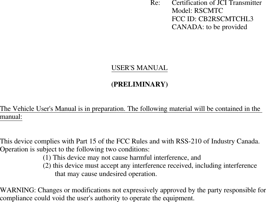             Re: Certification of JCI Transmitter         Model: RSCMTC     FCC ID: CB2RSCMTCHL3         CANADA: to be provided     USER&apos;S MANUAL  (PRELIMINARY)   The Vehicle User&apos;s Manual is in preparation. The following material will be contained in the manual:   This device complies with Part 15 of the FCC Rules and with RSS-210 of Industry Canada. Operation is subject to the following two conditions:   (1) This device may not cause harmful interference, and   (2) this device must accept any interference received, including interference                    that may cause undesired operation.  WARNING: Changes or modifications not expressively approved by the party responsible for compliance could void the user&apos;s authority to operate the equipment.   