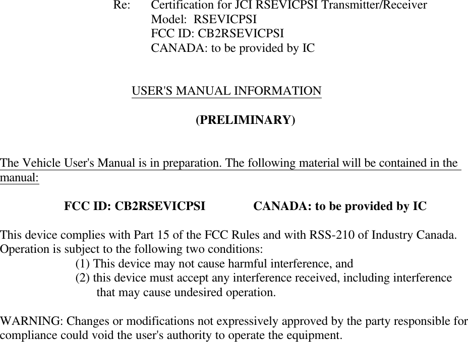           Re: Certification for JCI RSEVICPSI Transmitter/Receiver     Model:  RSEVICPSI     FCC ID: CB2RSEVICPSI CANADA: to be provided by IC     USER&apos;S MANUAL INFORMATION  (PRELIMINARY)   The Vehicle User&apos;s Manual is in preparation. The following material will be contained in the manual:  FCC ID: CB2RSEVICPSI    CANADA: to be provided by IC  This device complies with Part 15 of the FCC Rules and with RSS-210 of Industry Canada. Operation is subject to the following two conditions:   (1) This device may not cause harmful interference, and   (2) this device must accept any interference received, including interference                    that may cause undesired operation.  WARNING: Changes or modifications not expressively approved by the party responsible for compliance could void the user&apos;s authority to operate the equipment.   