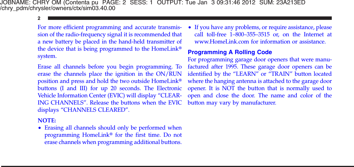 JOBNAME: CHRY OM (Contenta pu PAGE: 2 SESS: 1 OUTPUT: Tue Jan 3 09:31:46 2012 SUM: 23A213ED/chry_pdm/chrysler/owners/ctx/sim03.40.00For more efficient programming and accurate transmis-sion of the radio-frequency signal it is recommended thata new battery be placed in the hand-held transmitter ofthe device that is being programmed to the HomeLinktsystem.Erase all channels before you begin programming. Toerase the channels place the ignition in the ON/RUNposition and press and hold the two outside HomeLinktbuttons (I and III) for up 20 seconds. The ElectronicVehicle Information Center (EVIC) will display “CLEAR-ING CHANNELS”. Release the buttons when the EVICdisplays “CHANNELS CLEARED”.NOTE:•Erasing all channels should only be performed whenprogramming HomeLinktfor the first time. Do noterase channels when programming additional buttons.•If you have any problems, or require assistance, pleasecall toll-free 1–800–355–3515 or, on the Internet atwww.HomeLink.com for information or assistance.Programming A Rolling CodeFor programming garage door openers that were manu-factured after 1995. These garage door openers can beidentified by the “LEARN” or “TRAIN” button locatedwhere the hanging antenna is attached to the garage dooropener. It is NOT the button that is normally used toopen and close the door. The name and color of thebutton may vary by manufacturer.2