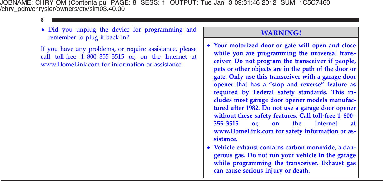 JOBNAME: CHRY OM (Contenta pu PAGE: 8 SESS: 1 OUTPUT: Tue Jan 3 09:31:46 2012 SUM: 1C5C7460/chry_pdm/chrysler/owners/ctx/sim03.40.00•Did you unplug the device for programming andremember to plug it back in?If you have any problems, or require assistance, pleasecall toll-free 1–800–355–3515 or, on the Internet atwww.HomeLink.com for information or assistance.WARNING!•Your motorized door or gate will open and closewhile you are programming the universal trans-ceiver. Do not program the transceiver if people,pets or other objects are in the path of the door orgate. Only use this transceiver with a garage dooropener that has a “stop and reverse” feature asrequired by Federal safety standards. This in-cludes most garage door opener models manufac-tured after 1982. Do not use a garage door openerwithout these safety features. Call toll-free 1–800–355–3515 or, on the Internet atwww.HomeLink.com for safety information or as-sistance.•Vehicle exhaust contains carbon monoxide, a dan-gerous gas. Do not run your vehicle in the garagewhile programming the transceiver. Exhaust gascan cause serious injury or death.8